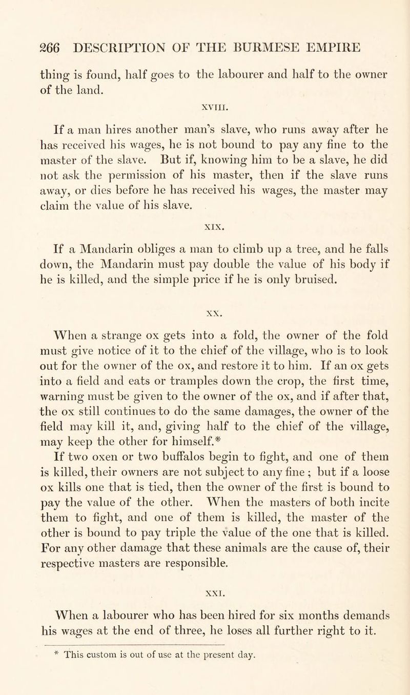 thing is found, half goes to the labourer and half to the owner of the land. XVIII. If a man hires another man’s slave, who runs away after he has received his wages, he is not bound to pay any fine to the master of the slave. But if, knowing him to be a slave, he did not ask the permission of his master, then if the slave runs away, or dies before he has received his wages, the master may claim the value of his slave. XIX. If a Mandarin obliges a man to climb up a tree, and he falls down, the Mandarin must pay double the value of his body if he is killed, and the simple price if he is only bruised. XX. When a strange ox gets into a fold, the owner of the fold must give notice of it to the chief of the village, who is to look out for the owner of the ox, and restore it to him. If an ox gets into a field and eats or tramples down the crop, the first time, warning must be given to the owner of the ox, and if after that, the ox still continues to do the same damages, the owner of the field may kill it, and, giving half to the chief of the village, may keep the other for himself.^ If two oxen or two buffalos begin to fight, and one of them is killed, their owners are not subject to any fine ; but if a loose ox kills one that is tied, then the owner of the first is bound to pay the value of the other. When the masters of both incite them to fight, and one of them is killed, the master of the other is bound to pay triple the value of the one that is killed. For any other damage that these animals are the cause of, their respective masters are responsible. XXI. When a labourer who has been hired for six months demands his wages at the end of three, he loses all further right to it. * This custom is out of use at the present day.