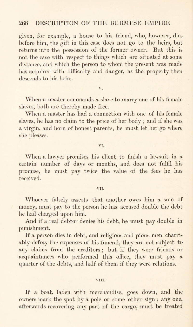 given, for example, a house to his friend, who, however, dies before him, the gift in this case does not go to the heirs, but returns into the possession of the former owner. But this is not the case with respect to things which are situated at some distance, and which the person to whom the present was made has acquired with difficulty and danger, as the property then descends to his heirs. V. When a master commands a slave to marry one of his female slaves, both are thereby made free. When a master has had a connection with one of his female slaves, he has no claim to the price of her body ; and if she was a virgin, and born of honest parents, he must let her go where she pleases. VI. When a lawyer promises his client to finish a lawsuit in a certain number of days or months, and does not fulfil his promise, he must pay twice the value of the fees he has received. VII. Whoever falsely asserts that another owes him a sum of money, must pay to the person he has accused double the debt he had charged upon him. And if a real debtor denies his debt, he must pay double in punishment. If a person dies in debt, and religious and pious men charit- ably defray the expenses of his funeral, they are not subject to any claims from the creditors ; but if they were friends or acquaintances who performed this office, they must pay a quarter of the debts, and half of them if tliey were relations. VIII. If a boat, laden with merchandise, goes down, and the owners mark the spot by a pole or some other sign ; any one, afterwards recovering any part of the cargo, must be treated