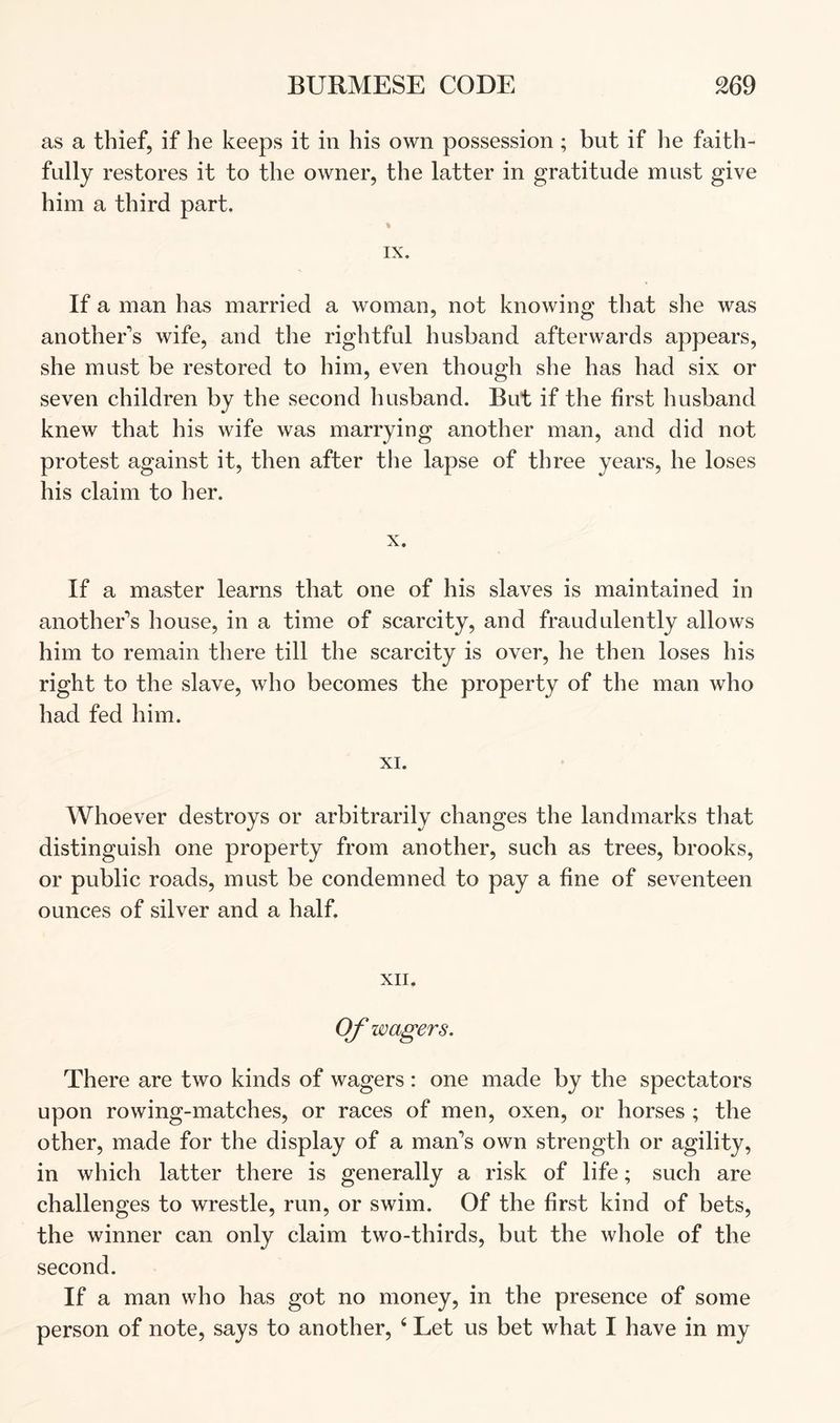 as a thief, if he keeps it in his own possession; but if he faith- fully restores it to the owner, the latter in gratitude must give him a third part. % IX. If a man has married a woman, not knowing that she was another's wife, and the rightful husband afterwards appears, she must be restored to him, even though she has had six or seven children by the second husband. But if the first husband knew that his wife was marrying another man, and did not protest against it, then after the lapse of three years, he loses his claim to her. X. If a master learns that one of his slaves is maintained in another's house, in a time of scarcity, and fraudulently allows him to remain there till the scarcity is over, he then loses his right to the slave, who becomes the property of the man who had fed him. XI. Whoever destroys or arbitrarily changes the landmarks that distinguish one property from another, such as trees, brooks, or public roads, must be condemned to pay a fine of seventeen ounces of silver and a half. XII. Of wagers. There are two kinds of wagers: one made by the spectators upon rowing-matches, or races of men, oxen, or horses ; the other, made for the display of a man's own strength or agility, in which latter there is generally a risk of life; such are challenges to wrestle, run, or swim. Of the first kind of bets, the winner can only claim two-thirds, but the whole of the second. If a man who has got no money, in the presence of some person of note, says to another, ‘ Let us bet what I have in my