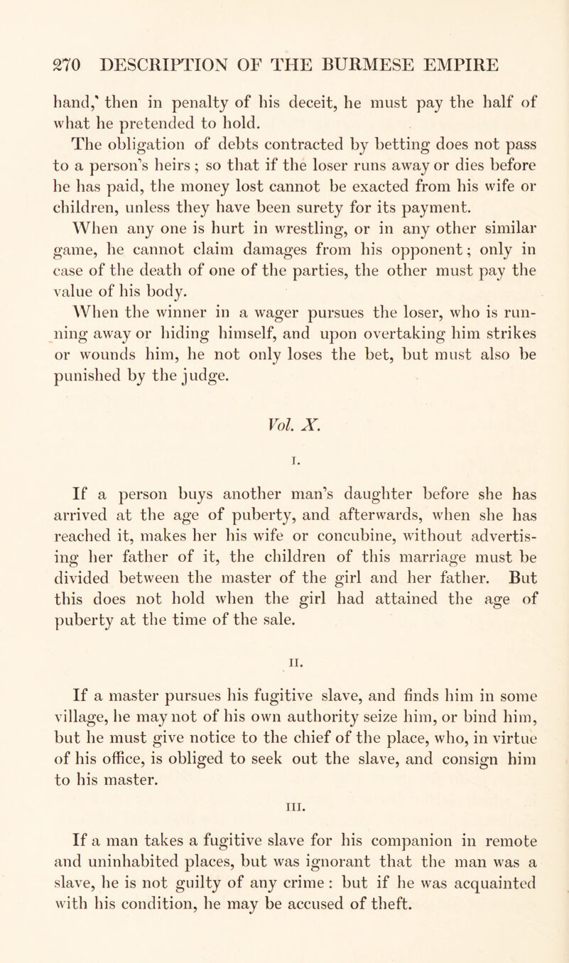 hand,' then in penalty of his deceit, he must pay the half of what he pretended to hold. The obligation of debts contracted by betting does not pass to a person's heirs ; so that if the loser runs away or dies before he has paid, the money lost cannot be exacted from his wife or children, unless they have been surety for its payment. When any one is hurt in wrestling, or in any other similar game, he cannot claim damages from his opponent; only in case of the death of one of the parties, the other must pay the value of his body. When the winner in a wager pursues the loser, who is run- ning away or hiding himself, and upon overtaking him strikes or wounds him, he not only loses the bet, but must also be punished by the judge. Vol. X. I. If a person buys another man’s daughter before she has arrived at the age of puberty, and afterwards, when she has reached it, makes her his wife or concubine, without advertis- ing her father of it, the children of this marriage must be divided between the master of the girl and her father. But this does not hold when the girl had attained the age of puberty at the time of the sale. II. If a master pursues his fugitive slave, and finds him in some village, he may not of his own authority seize him, or bind him, but he must give notice to the chief of the place, who, in virtue of his office, is obliged to seek out the slave, and consign him to his master. III. If a man takes a fugitive slave for his companion in remote and uninhabited places, but was ignorant that the man was a slave, he is not guilty of any crime : but if he was acquainted with his condition, he may be accused of theft.