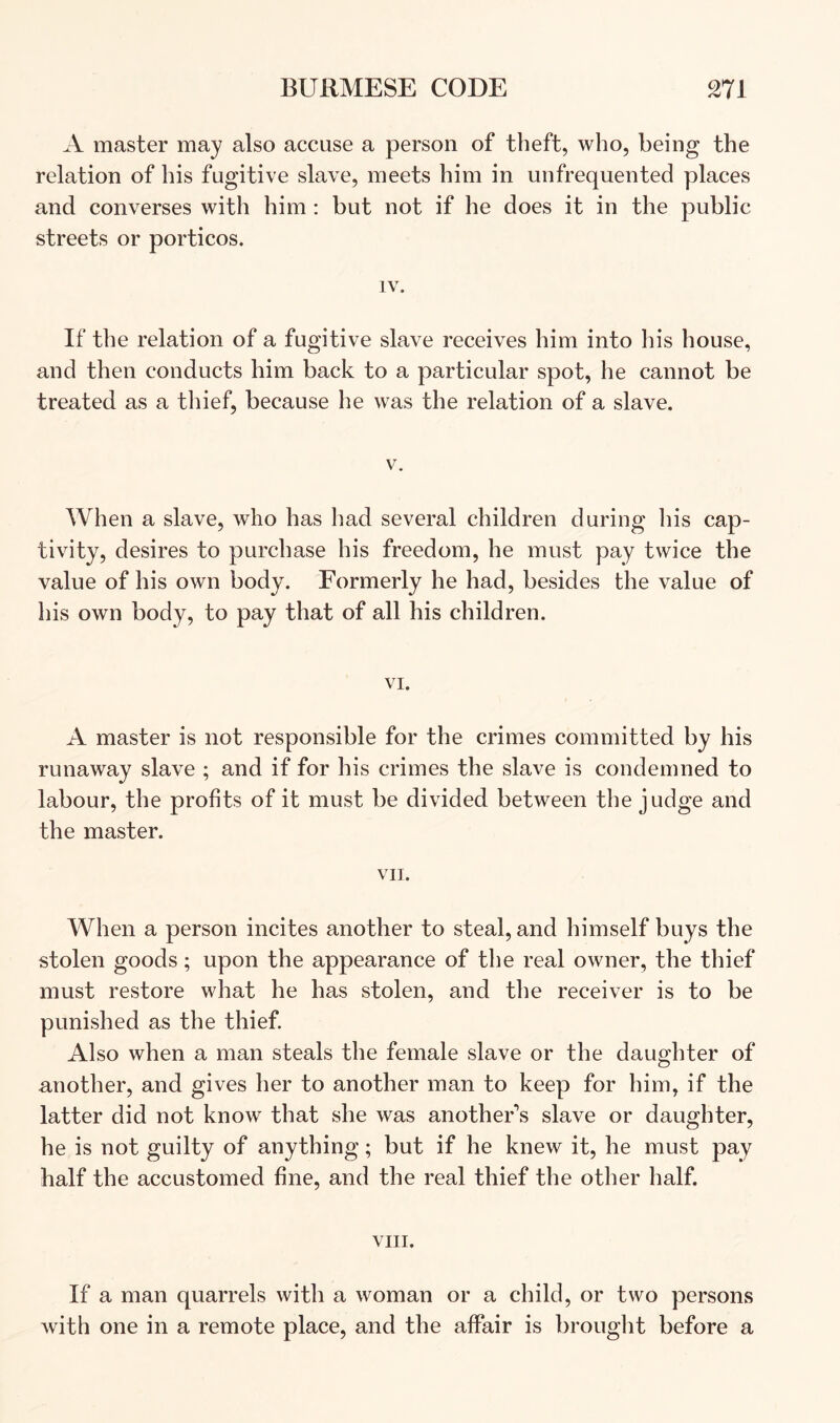 A master may also accuse a person of theft, who, being the relation of his fugitive slave, meets him in unfrequented places and converses with him: but not if he does it in the public streets or porticos. IV. If the relation of a fugitive slave receives him into his house, and then conducts him back to a particular spot, he cannot be treated as a thief, because he was the relation of a slave. V. When a slave, who has had several children during his cap- tivity, desires to purchase his freedom, he must pay twice the value of his own body. Formerly he had, besides the value of his own body, to pay that of all his children. VI. A master is not responsible for the crimes committed by his runaway slave ; and if for his crimes the slave is condemned to labour, the profits of it must be divided between the judge and the master. VII. When a person incites another to steal, and himself buys the stolen goods; upon the appearance of the real owner, the thief must restore what he has stolen, and the receiver is to be punished as the thief. Also when a man steals the female slave or the daughter of another, and gives her to another man to keep for him, if the latter did not know that she was another\s slave or daughter, he is not guilty of anything; but if he knew it, he must pay half the accustomed fine, and the real thief the other half. VIII. If a man quarrels with a woman or a child, or two persons with one in a remote place, and the affair is brought before a
