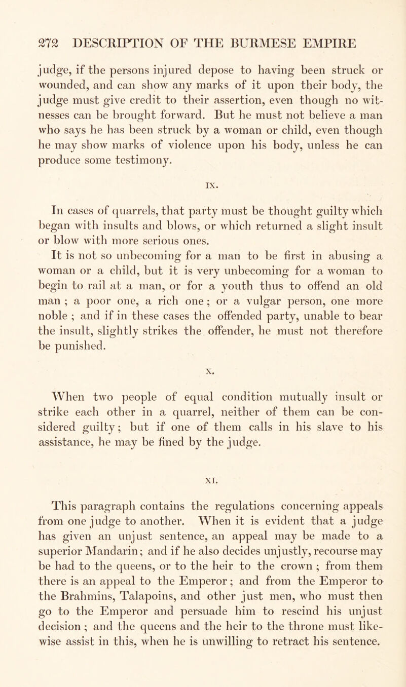 judge, if the persons injured depose to having been struck or wounded, and can show any marks of it upon their body, the judge must give credit to their assertion, even though no wit- nesses can be brought forward. But he must not believe a man who says he has been struck by a woman or child, even though he may show marks of violence upon his body, unless he can produce some testimony. IX. In cases of quarrels, that party must be thought guilty which began with insults and blows, or which returned a slight insult or blow with more serious ones. It is not so unbecoming for a man to be first in abusing a woman or a child, but it is very unbecoming for a woman to begin to rail at a man, or for a youth thus to offend an old man ; a poor one, a rich one; or a vulgar person, one more noble ; and if in these cases the offended party, unable to bear the insult, slightly strikes the offender, he must not therefore be punished. X. When two people of equal condition mutually insult or strike each other in a quarrel, neither of them can be con- sidered guilty; but if one of tliem calls in his slave to his assistance, he may be fined by the judge. XI. This paragraph contains the regulations concerning appeals from one judge to another. When it is evident that a judge has given an unjust sentence, an appeal may be made to a superior Mandarin; and if he also decides unjustly, recourse may be had to the queens, or to the heir to the crown ; from them there is an appeal to the Emperor; and from the Emperor to the Brahmins, Talapoins, and other just men, who must then go to the Emperor and persuade him to rescind his unjust decision ; and the queens and the heir to the throne must like- wise assist in this, when he is unwilling to retract his sentence.