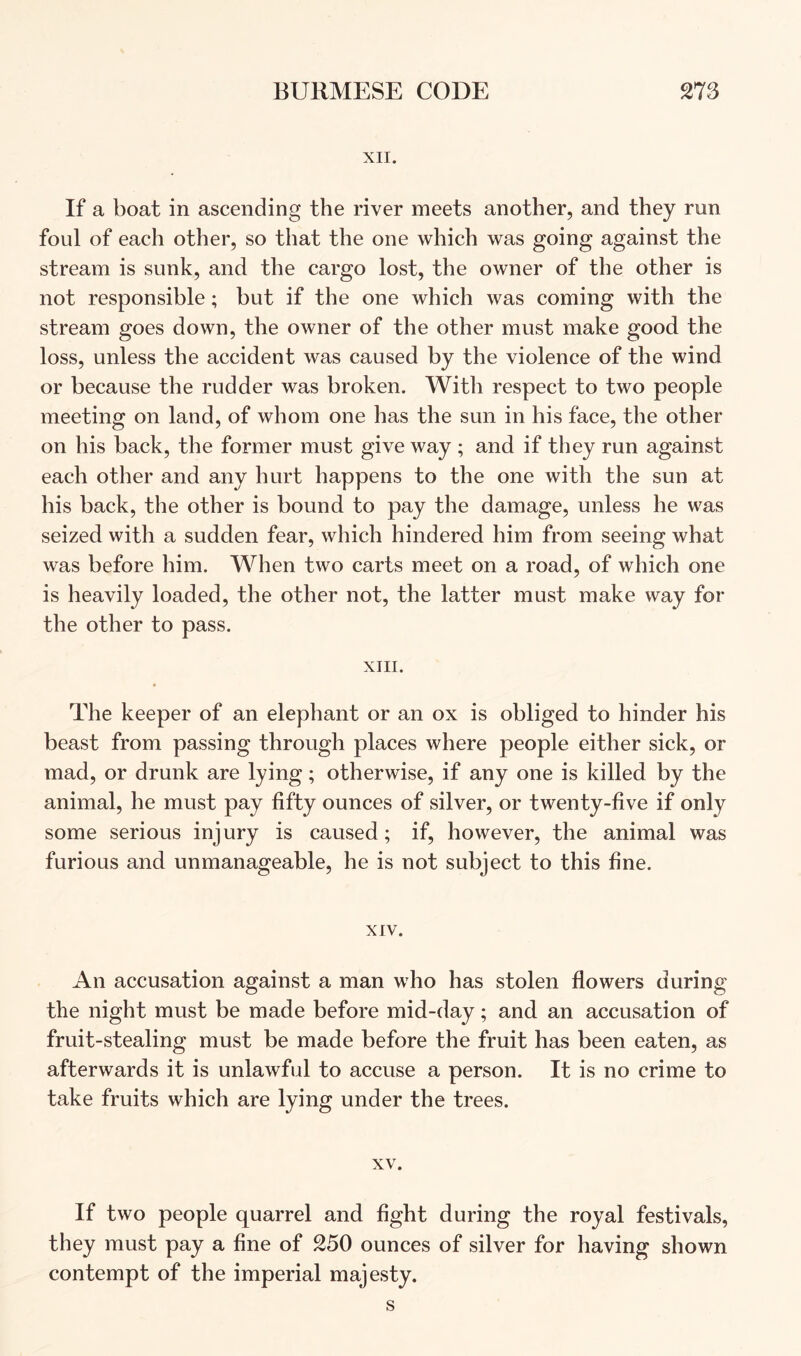 XII. If a boat in ascending the river meets another, and they run foul of each other, so that the one which was going against the stream is sunk, and the cargo lost, the owner of the other is not responsible; but if the one which was coming with the stream goes down, the owner of the other must make good the loss, unless the accident was caused by the violence of the wind or because the rudder was broken. With respect to two people meeting on land, of whom one has the sun in his face, the other on his back, the former must give way ; and if they run against each other and any hurt happens to the one with the sun at his back, the other is bound to pay the damage, unless he was seized with a sudden fear, which hindered him from seeing what was before him. When two carts meet on a road, of which one is heavily loaded, the other not, the latter must make way for the other to pass. XIII. The keeper of an elephant or an ox is obliged to hinder his beast from passing through places where people either sick, or mad, or drunk are lying; otherwise, if any one is killed by the animal, he must pay fifty ounces of silver, or twenty-five if only some serious injury is caused; if, however, the animal was furious and unmanageable, he is not subject to this fine. XIV. An accusation against a man who has stolen flowers during the night must be made before mid-day; and an accusation of fruit-stealing must be made before the fruit has been eaten, as afterwards it is unlawful to accuse a person. It is no crime to take fruits which are lying under the trees. XV. If two people quarrel and fight during the royal festivals, they must pay a fine of 250 ounces of silver for having shown contempt of the imperial majesty.