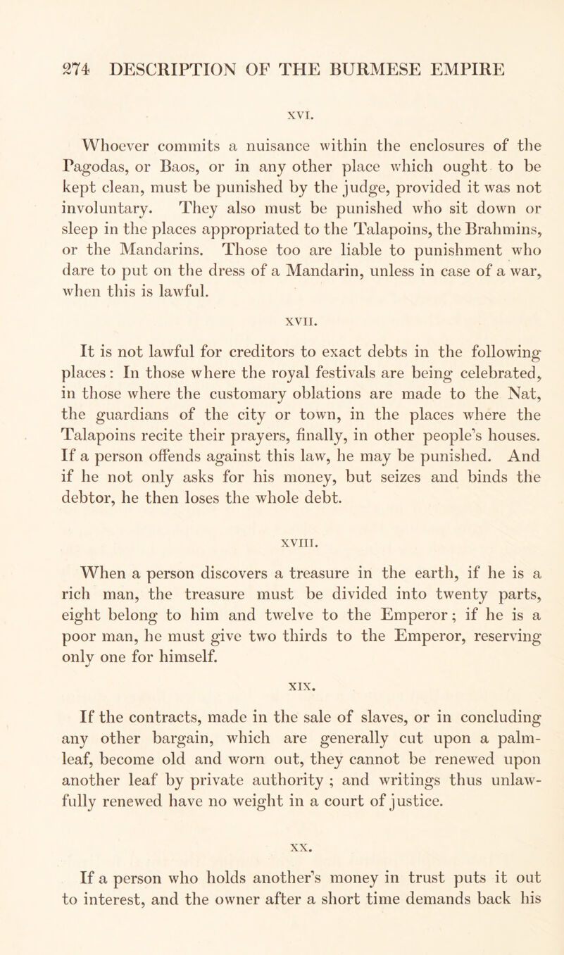XVT. Whoever commits a nuisance within the enclosures of the Pagodas, or Baos, or in any other place which ought to be kept clean, must be punished by the judge, provided it was not involuntary. They also must be punished who sit down or sleep in the places appropriated to the Talapoins, the Brahmins, or the Mandarins. Those too are liable to punishment who dare to put on the dress of a Mandarin, unless in case of a war, when this is lawful. XVII. It is not lawful for creditors to exact debts in the following places: In those where the royal festivals are being celebrated, in those where the customary oblations are made to the Nat, the guardians of the city or town, in the places where the Talapoins recite their prayers, finally, in other people’s houses. If a person offends against this law, he may be punished. And if he not only asks for his money, but seizes and binds the debtor, he then loses the whole debt. XVIII. When a person discovers a treasure in the earth, if he is a rich man, the treasure must be divided into twenty parts, eight belong to him and twelve to the Emperor; if he is a poor man, he must give two thirds to the Emperor, reserving only one for himself. XIX. If the contracts, made in the sale of slaves, or in concluding any other bargain, which are generally cut upon a palm- leaf, become old and worn out, they cannot be renewed upon another leaf by private authority ; and writings thus unlaw- fully renewed have no weight in a court of justice. XX. If a person who holds another’s money in trust puts it out to interest, and the owner after a short time demands back his