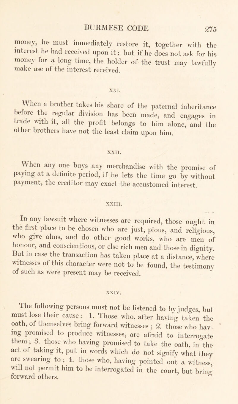 money, he must immediately restore it, together with the interest he had received upon it; but if he does not ask for his money for a long time, tlie holder of the trust may lawfully make use of the interest received. XXI. When a brother takes his share of the paternal inheritance befoie the regulai division lias been made, and engages in trade with it, all the profit belongs to him alone, and the other brothers have not the least claim upon him. XXII. When any one buys any merchandise with the promise of paying at a definite period, if he lets the time go by without payment, the creditor may exact the accustomed interest. XXIII. In any lawsuit where witnesses are required, those ought in the first place to be chosen who are just, pious, and religious, who give alms, and do other good works, who are men of honour, and conscientious, or else rich men and those in dignity. But in case the transaction has taken place at a distance, where witnesses of this character were not to be found, the testimony of such as were present may be received. XXIV. The followmg persons must not be listened to by judges, but must lose their cause: 1. Those who, after having taken the oath, of themselves bring forward witnesses ; 2. those who hav- ’ ing promised to produce witnesses, are afraid to interrogate them; 3. those who having promised to take the oath, in^’the act of taking it, put in words which do not signify what they are swearing to; 4. those who, having pointed out a witness will not permit him to be interrogated in the court, but briid forward others. ^