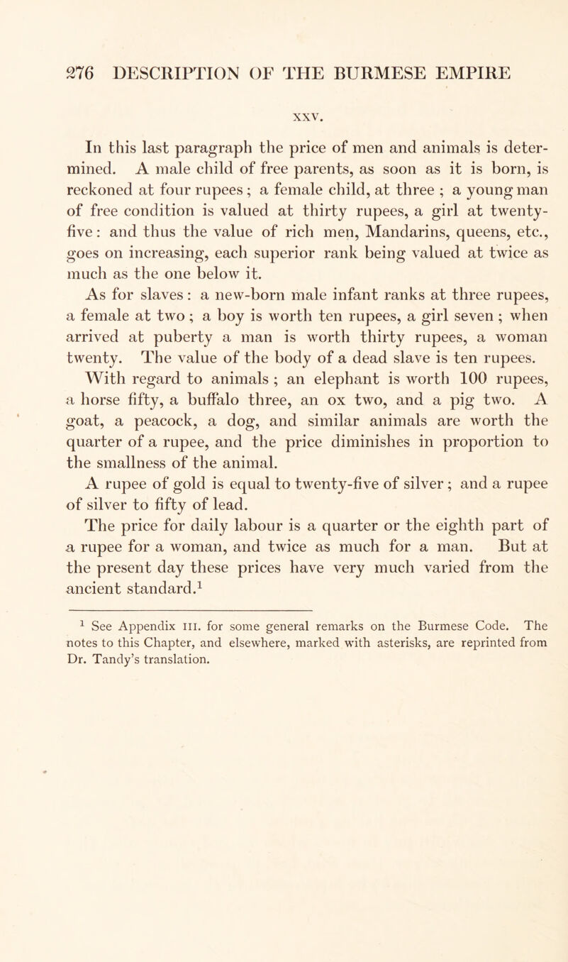 XXV. In this last paragraph the price of men and animals is deter- mined. A male child of free parents, as soon as it is born, is reckoned at four rupees ; a female child, at three ; a young man of free condition is valued at thirty rupees, a girl at twenty- five: and thus the value of rich men. Mandarins, queens, etc., goes on increasing, each superior rank being valued at twice as much as the one below it. As for slaves: a new-born male infant ranks at three rupees, a female at two; a boy is worth ten rupees, a girl seven ; when arrived at puberty a man is worth thirty rupees, a woman twenty. The value of the body of a dead slave is ten rupees. With regard to animals ; an elephant is worth 100 rupees, a horse fifty, a buffalo three, an ox two, and a pig two. A goat, a peacock, a dog, and similar animals are worth the quarter of a rupee, and the price diminishes in proportion to the smallness of the animal. A rupee of gold is equal to twenty-five of silver; and a rupee of silver to fifty of lead. The price for daily labour is a quarter or the eighth part of a rupee for a woman, and twice as much for a man. But at the present day these prices have very much varied from the ancient standard.^ ^ See Appendix iii. for some general remarks on the Burmese Code. The notes to this Chapter, and elsewhere, marked with asterisks, are reprinted from Dr. Tandy’s translation.