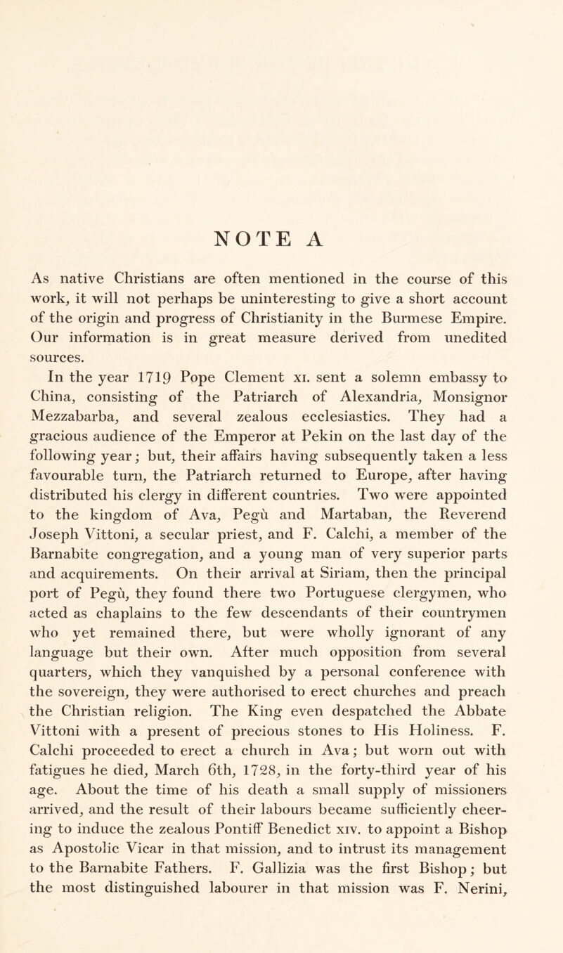 As native Christians are often mentioned in the course of this work, it will not perhaps be uninteresting to give a short account of the origin and progress of Christianity in the Burmese Empire. Our information is in great measure derived from unedited sources. In the year 1719 Pope Clement xi. sent a solemn embassy to China, consisting of the Patriarch of Alexandria, Monsignor Mezzabarba, and several zealous ecclesiastics. They had a gracious audience of the Emperor at Pekin on the last day of the following year; but, their affairs having subsequently taken a less favourable turn, the Patriarch returned to Europe, after having distributed his clergy in different countries. Two were appointed to the kingdom of Ava, Pegu and Martaban, the Reverend Joseph Vittoni, a secular priest, and F. Calchi, a member of the Barnabite congregation, and a young man of very superior parts and acquirements. On their arrival at Siriam, then the principal port of Pegu, they found there two Portuguese clergymen, who acted as chaplains to the few descendants of their countrymen who yet remained there, but were wholly ignorant of any language but their own. After much opposition from several quarters, which they vanquished by a personal conference with the sovereign, they were authorised to erect churches and preach the Christian religion. The King even despatched the Abbate Vittoni with a present of precious stones to His Holiness. F. Calchi proceeded to erect a church in Ava; but worn out with fatigues he died, March 6th, 1728, in the forty-third year of his age. About the time of his death a small supply of missioners arrived, and the result of their labours became sufficiently cheer- ing to induce the zealous Pontiff Benedict xiv. to appoint a Bishop as Apostolic Vicar in that mission, and to intrust its management to the Barnabite Fathers. F. Gaflizia was the first Bishop; but the most distinguished labourer in that mission was F. Nerini,