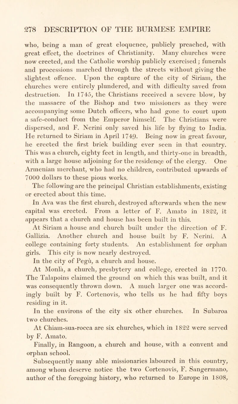 who^ being a man of great eloquence^ publicly preached, with great effect, the doctrines of Christianity. Many churches were now erected, and the Catholic worship publicly exercised; funerals and processions marched through the streets without giving the slightest offence. Upon the capture of the city of Siriam, the churches were entirely plundered, and with difficulty saved from destruction. In 1745, the Christians received a severe blow, by the massacre of the Bishop and two missioners as they were accompanying some Dutch officers, who had gone to court upon a safe-conduct from the Emperor himself. The Christians were dispersed, and F. Nerini only saved his life by flying to India. He returned to Siriam in April 1749. Being now in great favour, he erected the first brick building ever seen in that country. This was a church, eighty feet in length, and thirty-one in breadth, with a large house adjoining for the residence of the clergy. One Armenian merchant, who had no children, contributed upwards of 7000 dollars to these pious works. The following are the principal Christian establishments, existing or erected about this time. In Ava was the first church, destroyed afterwards when the new capital was erected. From a letter of F. Amato in 1822, it appears that a church and house has been built in this. At Siriam a house and church built under the direction of F. Gallizia. Another church and house built by F. Nerini. A college containing forty students. An establishment for orphan girls. This city is now nearly destroyed. In the city of Pegu, a church and house. At Monla, a church, presbytery and college, erected in 1770. The Talapoins claimed the ground on which this was built, and it was consequently thrown down. A much larger one was accord- ingly built by F. Cortenovis, who tells us he had fifty boys residing in it. In the environs of the city six other churches. In Subaroa two churches. At Chiam-sua-rocca are six churches, which in 1822 were served by F. Amato. Finally, in Rangoon, a church and house, with a convent and orphan school. Subsequently many able missionaries laboured in this country, among whom deserve notice the two Cortenovis, F. Sangermano, author of the foregoing history, who returned to Europe in 1808,