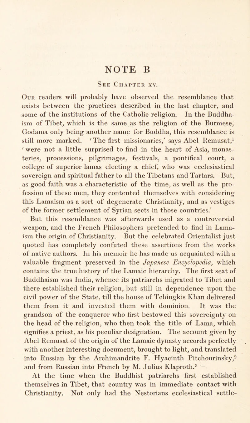 See Chapter xv. Our readers will probably have observed the resemblance that exists between the practices described in the last chapter^ and some of the institutions of the Catholic religion. In the Buddha- ism of Tibet, which is the same as the religion of the Burmese, Godama only being another name for Buddha, this resemblance is still more marked. ‘^The first missionaries,’ says Abel Remusat,i were not a little surprised to find in the heart of Asia, monas- teries, processions, pilgrimages, festivals, a pontifical court, a college of superior lamas electing a chief, who was ecclesiastical sovereign and spiritual father to all the Tibetans and Tartars. But, as good faith was a characteristic of the time, as well as the pro- fession of these men, they contented themselves with considering this Lamaism as a sort of degenerate Christianity, and as vestiges of the former settlement of Syrian sects in those countries.’ But this resemblance was afterwards used as a controversial weapon, and the French Philosophers pretended to find in Lama- ism the origin of Christianity. But the celebrated Orientalist just quoted has completely confuted these assertions from the works of native authors. In his memoir he has made us acquainted with a valuable fragment preserved in the Japanese Encyclopedia, which contains the true history of the Lamaic hierarchy. The first seat of Buddhaism was India, whence its patriarchs migrated to Tibet and there established their religion, but still in dependence upon the civil power of the State, till the house of Tchingkis Khan delivered them from it and invested them with dominion. It was the grandson of the conqueror who first bestowed this sovereignty on the head of the religion, who then took the title of Lama, which signifies a priest, as his peculiar designation. The account given by Abel Remusat of the origin of the Lamaic dynasty accords perfectly with another interesting document, brought to light, and translated into Russian by the Archimandrite F. Hyacinth Pitchourinsky,^ and from Russian into French by M. Julius Klaproth.^ At the time when the Buddhist patriarchs first established themselves in Tibet, that country was in immediate contaet with Christianity. Not only had the Nestorians ecclesiastical settle-
