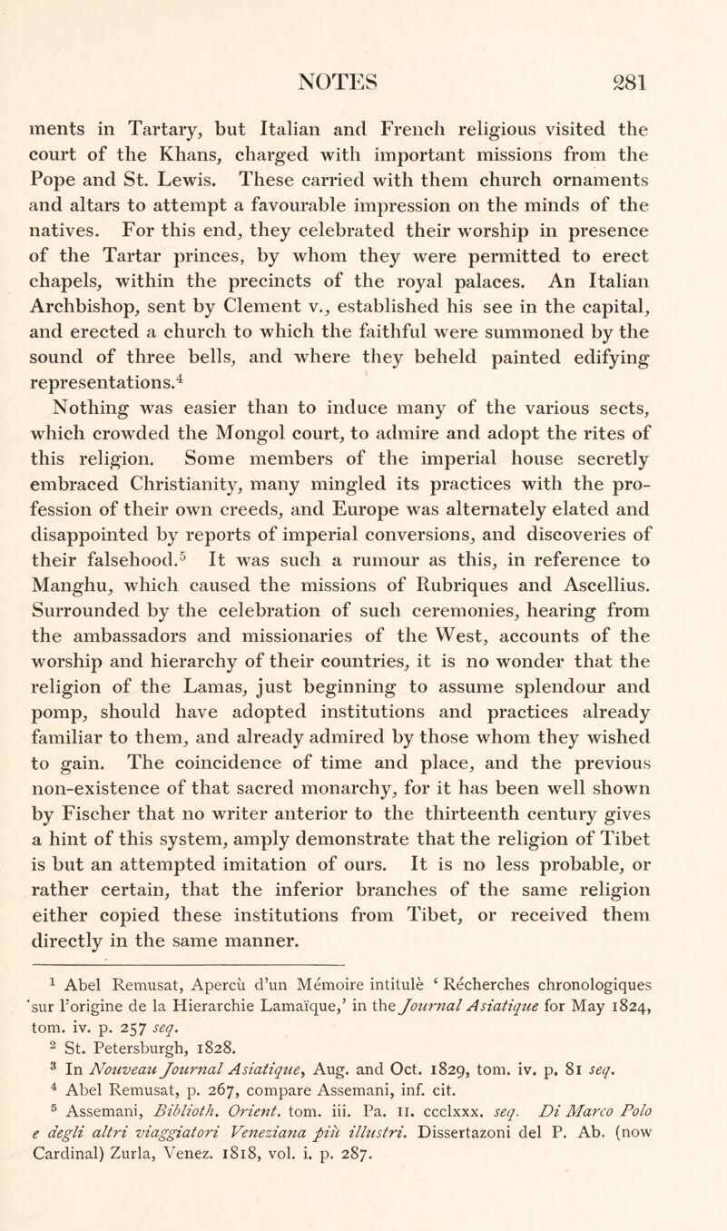 ments in Tartaiy, but Italian and French religious visited the court of the Khans, charged with important missions from the Pope and St. Lewis. These carried with them church ornaments and altars to attempt a favourable impression on the minds of the natives. For this end, they celebrated their worship in presence of the Tartar princes, by whom they were permitted to erect chapels, within the precincts of the royal palaces. An Italian Archbishop, sent by Clement v., established his see in the capital, and erected a church to which the faithful were summoned by the sound of three bells, and where they beheld painted edifying representations.^ Nothing was easier than to induce many of the various sects, which crowded the Mongol court, to admire and adopt the rites of this religion. Some members of the imperial house secretly embraced Christianity, many mingled its practices with the pro- fession of their own creeds, and Europe was alternately elated and disappointed by reports of imperial conversions, and discoveries of their falsehood.^ It was such a rumour as this, in reference to Manghu, which caused the missions of Rubriques and Ascellius. Surrounded by the celebration of such ceremonies, hearing from the ambassadors and missionaries of the West, accounts of the worship and hierarchy of their countries, it is no wonder that the religion of the Lamas, just beginning to assume splendour and pomp, should have adopted institutions and practices already familiar to them, and already admired by those whom they wished to gain. The coincidence of time and place, and the previous non-existence of that sacred monarchy, for it has been well shown by Fischer that no writer anterior to the thirteenth century gives a hint of this system, amply demonstrate that the religion of Tibet is but an attempted imitation of ours. It is no less probable, or rather certain, that the inferior branches of the same religion either copied these institutions from Tibet, or received them directly in the same manner. ^ Abel Remusat, Apercu d’un Memoire intitule ‘ Recherches chronologiques 'sur Forigine de la Hierarchie Lama'ique,’ in the Journal Asiatique for May 1824, tom. iv. p. 257 seq. ^ St. Petersburgh, 1828. * In Nouveau Journal Asialique, Aug. and Oct. 1829, tom. iv. p. 81 seq. ^ Abel Remusat, p. 267, compare Assemani, inf. cit. ® Assemani, Biblioth. Orient, tom. iii. Pa. ii. ccclxxx. seq. Di Marco Polo e degli altri viaggiatori Veneziana piu illustri. Dissertazoni del P. Ab, (now Cardinal) Zurla, Venez. 1818, vol. i. p. 287.