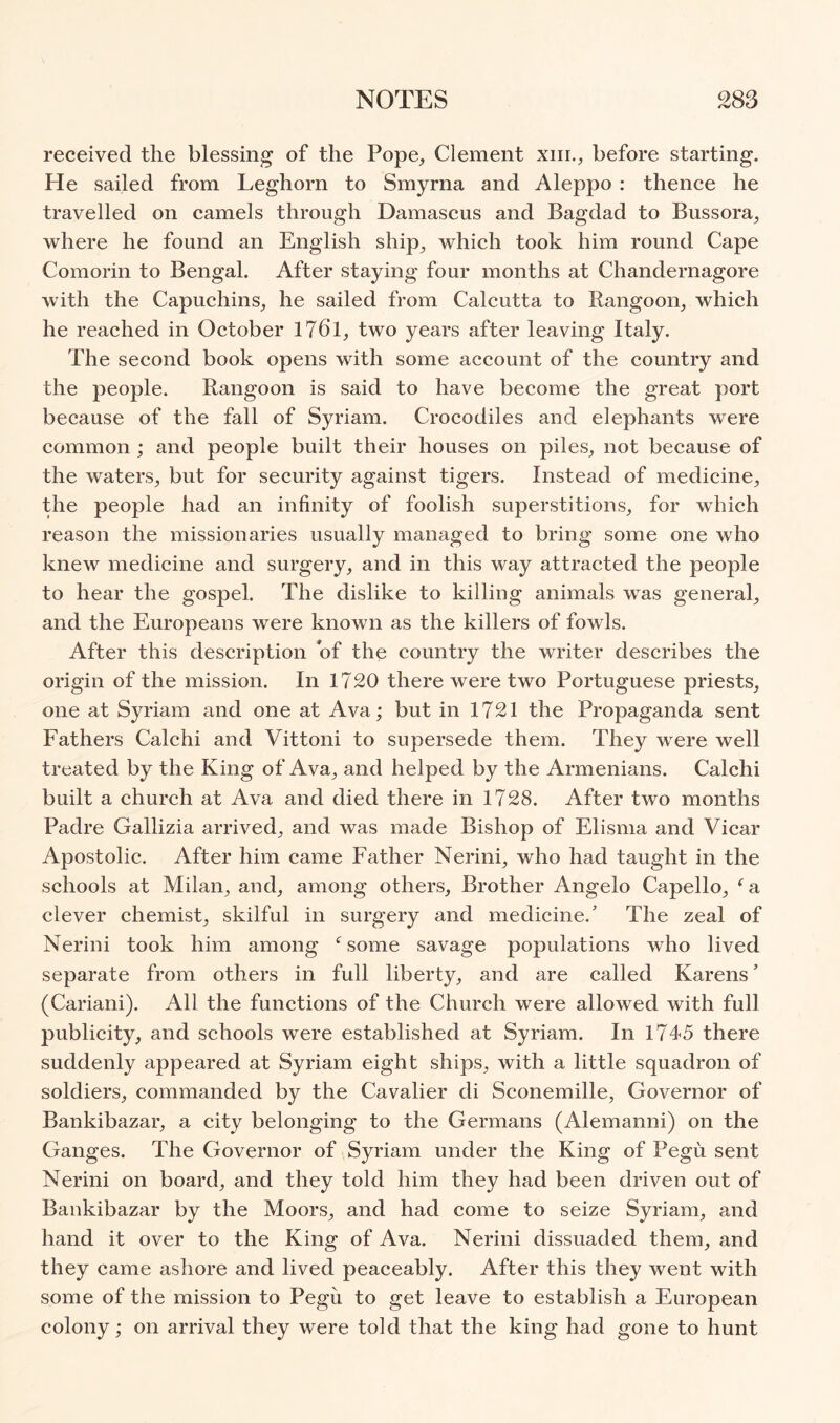 received the blessing of the Pope, Clement xiii., before starting. He sailed from Leghorn to Smyrna and Aleppo : thence he travelled on camels through Damascus and Bagdad to Bussora, where he found an English ship, which took him round Cape Comorin to Bengal. After staying four months at Chandernagore with the Capuchins, he sailed from Calcutta to Rangoon, which he reached in October I76l, two years after leaving Italy. The second book opens with some account of the country and the people. Rangoon is said to have become the great port because of the fall of Syriam. Crocodiles and elephants were common ; and people built their houses on piles, not because of the waters, but for security against tigers. Instead of medicine, the people had an infinity of foolish superstitions, for which reason the missionaries usually managed to bring some one who knew medicine and surgery, and in this way attracted the people to hear the gospel. The dislike to killing animals was general, and the Europeans were known as the killers of fowls. After this description of the country the writer describes the origin of the mission. In 1720 there were two Portuguese priests, one at Syriam and one at Ava; but in 1721 the Propaganda sent Fathers Calchi and Vittoni to supersede them. They were well treated by the King of Ava, and helped by the Armenians. Calchi built a church at Ava and died there in 1728. After two months Padre Gallizia arrived, and was made Bishop of Elisnia and Vicar Apostolic. After him came Father Nerini, who had taught in the schools at Milan, and, among others. Brother Angelo Capello, ^ a clever chemist, skilful in surgery and medicine.' The zeal of Nerini took him among some savage populations who lived separate from others in full liberty, and are called Karens’ (Cariani). All the functions of the Church were allowed with full publicity, and schools were established at Syriam. In 1745 there suddenly appeared at Syriam eight ships, with a little squadron of soldiers, commanded by the Cavalier di Sconemille, Governor of Bankibazar, a city belonging to the Germans (Alemanni) on the Ganges. The Governor of Syriam under the King of Pegu sent Nerini on board, and they told him they had been driven out of Bankibazar by the Moors, and had come to seize Syriam, and hand it over to the King of Ava. Nerini dissuaded them, and they came ashore and lived peaceably. After this they went with some of the mission to Pegu to get leave to establish a European colony; on arrival they were told that the king had gone to hunt