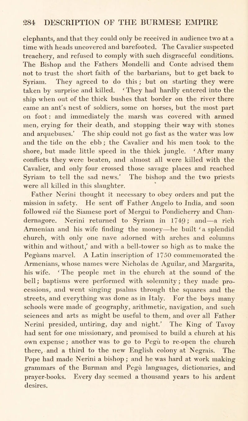 elephants, and that they could only be received in audience two at a time with heads uncovered and barefooted. The Cavalier suspected treachery, and refused to comply with such disgraceful conditions. The Bishop and the Fathers Mondelli and Conte advised them not to trust the short faith of the barbarians, but to get back to Syriam. They agreed to do this; but on starting they were taken by surprise and killed. ^ They had hardly entered into the ship when out of the thick bushes that border on the river there came an ant’s nest of soldiers, some on horses, but the most part on foot: and immediately the marsh was covered with armed men, crying for their death, and stopping their way with stones and arquebuses.’ The ship could not go fast as the water was low and the tide on the ebb; the Cavalier and his men took to the shore, but made little speed in the thick jungle. After many conflicts they were beaten, and almost all were killed with the Cavalier, and only four crossed those savage places and reached Syriam to tell the sad news.’ The bishop and the two priests were all killed in this slaughter. Father Nerini thought it necessary to obey orders and put the mission in safety. He sent off Father Angelo to India, and soon followed via the Siamese port of Mergui to Pondicherry and Chan- dernagore. Nerini returned to Syriam in 1749; and—a rich Armenian and his wife finding the money—he built ^ a splendid church, with only one nave adorned with arches and columns within and without,’ and with a bell-tower so high as to make the Peguans marvel. A Latin inscription of 1750 commemorated the Armenians, whose names were Nicholas de Aguilar, and Margarita, his wife. ^ The people met in the church at the sound of the bell; baptisms were performed with solemnity; they made pro- cessions, and went singing psalms through the squares and the streets, and everything was done as in Italy. For the boys many schools were made of geography, arithmetic, navigation, and such sciences and arts as might be useful to them, and over all Father Nerini presided, untiring, day and night.’ The King of Tavoy had sent for one missionary, and promised to build a church at his own expense; another was to go to Pegu to re-open the church there, and a third to the new English colony at Negrais. The Pope had made Nerini a bishop; and he was hard at work making grammars of the Burman and Pegu languages, dictionaries, and prayer-books. Every day seemed a thousand years to his ardent desires.