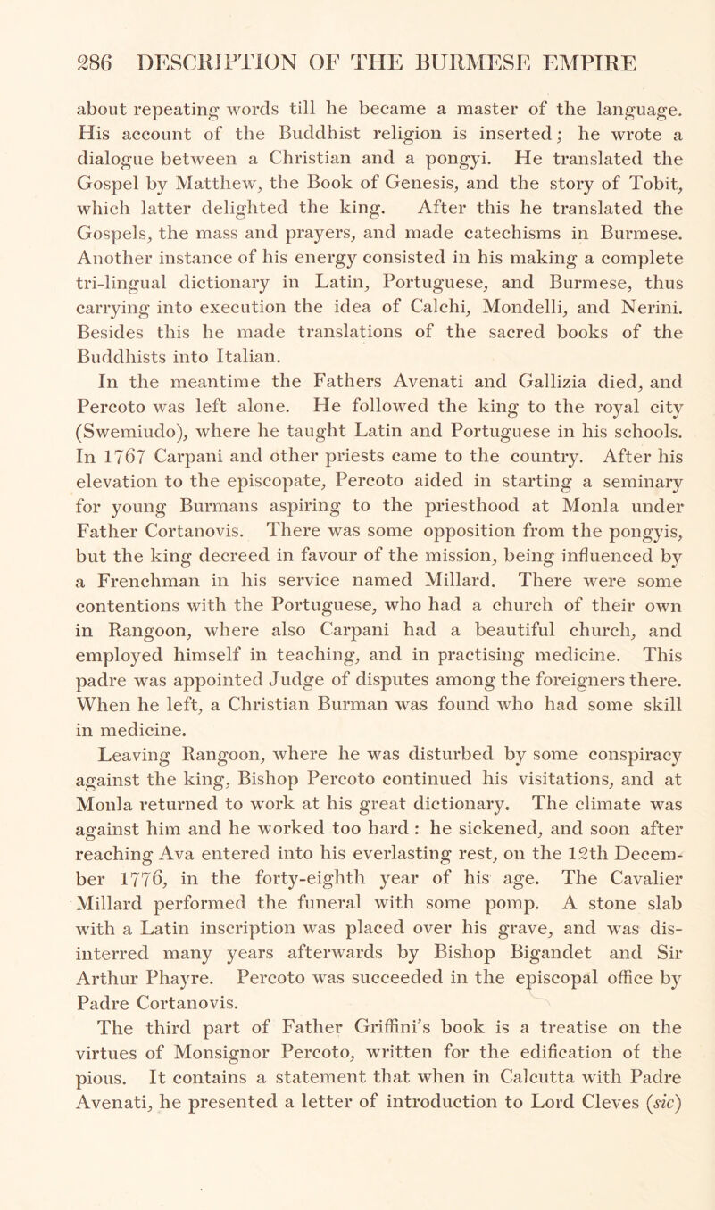 about repeating words till he became a master of the language. His account of the Buddhist religion is inserted; he wrote a dialogue between a Christian and a pongyi. He translated the Gospel by Matthew^ the Book of Genesis, and the story of Tobit, which latter delighted the king. After this he translated the Gospels, the mass and prayers, and made catechisms in Burmese. Another instance of his energy consisted in his making a complete tri-lingual dictionary in Latin, Portuguese, and Burmese, thus carrying into execution the idea of Calchi, Mondelli, and Nerini. Besides this he made translations of the sacred books of the Buddhists into Italian. In the meantime the Fathers Avenati and Gallizia died, and Percoto was left alone. He followed the king to the royal city (Swemiudo), where he taught Latin and Portuguese in his schools. In 1767 Carpani and other priests came to the country. After his elevation to the episcopate, Percoto aided in starting a seminary for young Burmans aspiring to the priesthood at Monla under Father Cortanovis. There was some opposition from the pongyis, but the king decreed in favour of the mission, being influenced by a Frenchman in his service named Millard. There were some contentions with the Portuguese, who had a church of their own in Rangoon, where also Carpani had a beautiful church, and employed himself in teaching, and in practising medicine. This padre was appointed Judge of disputes among the foreigners there. When he left, a Christian Burman was found who had some skill in medicine. Leaving Rangoon, where he was disturbed by some conspiracy against the king. Bishop Percoto continued his visitations, and at Monla returned to work at his great dictionary. The climate was against him and he worked too hard : he sickened, and soon after reaching Ava entered into his everlasting rest, on the 12th Decem- ber 1776, in the forty-eighth year of his age. The Cavalier Millard performed the funeral with some pomp. A stone slab with a Latin inscription was placed over his grave, and was dis- interred many years afterwards by Bishop Bigandet and Sir Arthur Phayre. Percoto was succeeded in the episcopal office by Padre Cortanovis. The third part of Father Griffinfs book is a treatise on the virtues of Monsignor Percoto, written for the edification of the pious. It contains a statement that when in Calcutta with Padre Avenati, he presented a letter of introduction to Lord Cleves (sic)