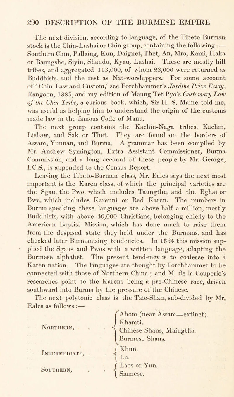 The next division, according to language, of the Tibeto-Burman stock is the Chin-Lushai or Chin group, containing the following :— Southern Chin, Pallaing, Kun, Daignet, Thet, An, Mro, Kami, Haka or Baungshe, Siyin, Shandu, Kyau, Lushai. These are mostly hill tribes, and aggregated 113,000, of whom 23,000 were returned as Buddhists, aud the rest as Nat-worshippers. For some account of Chin Law and Custom,’ see Forchhammer’s Jardine Prize Essay, Rangoon, 1885, and my edition of Maung Tet Pyo’s Customary Eaw of the Chin Tribe, a curious book, which. Sir H. S. Maine told me, was useful as helping him to understand the origin of the customs made law in the famous Code of Manu. The next group contains the Kachin-Naga tribes, Kachin, Lishaw, and Sak or Thet. They are found on the borders of Assam, Yunnan, and Burma. A grammar has been compiled by Mr. Andrew Symington, Extra Assistant Commissioner, Burma Commission, and a long account of these people by Mr. George, I.C.S., is appended to the Census Report. Leaving the Tibeto-Burman class, Mr. Eales says the next most important is the Karen class, of which the principal varieties are the Sgau, the Pwo, which includes Taungthu, and the Bghai or Bwe, which includes Karenni or Red Karen. The numbers in Burma speaking these languages are above half a million, mostly Buddhists, with above 40,000 Christians, belonging chiefly to the American Baptist Mission, which has done much to raise them from the despised state they held under the Burmans, and has checked later Burmanising tendencies. In 1834 this mission sup- plied the Sgaus and Pwos with a written language, adapting the Burmese alphabet. The present tendency is to coalesce into a Karen nation. The languages are thought by Forchhammer to be connected with those of Northern China ; and M, de la Couperie’s researches point to the Karens being a pre-Chinese race, driven southward into Burma by the pressure of the Chinese. The next polytonic class is the Taic-Shan, sub-divided by Miv Eales as follows :— Ahom (near Assam—extinct). Khamti. Chinese Shans, Maingtha. Burmese Shans. Khun. Lu. Laos or Yun. Siamese. Southern,