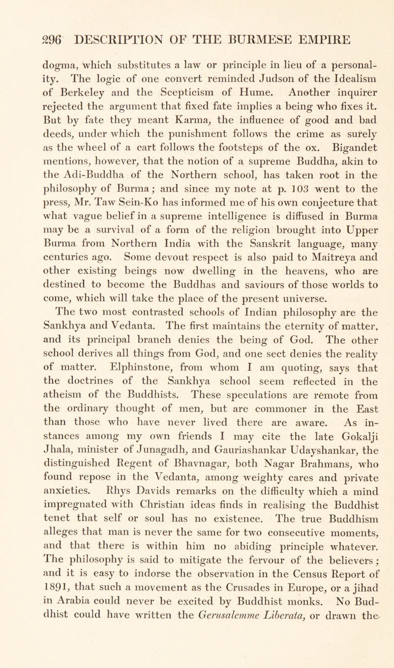 dogma, which substitutes a law or principle in lieu of a personal- ity. The logic of one convert reminded Judson of the Idealism of Berkeley and the Scepticism of Hume. Another inquirer rejected the argument that fixed fate implies a being who fixes it. But by fate they meant Karma, the influence of good and bad deeds, under which the punishment follows the crime as surely as the wheel of a cart follows the footsteps of the ox. Bigandet mentions, however, that the notion of a supreme Buddha, akin to the Adi-Buddha of the Northern school, has taken root in the philosophy of Burma; and since my note at p. 103 went to the press, Mr. Taw Sein-Ko has informed me of his own conjecture that what vague belief in a supreme intelligence is diffused in Burma may be a survival of a form of the religion brought into Upper Burma from Northern India with the Sanskrit language, many centuries ago. Some devout respect is also paid to Maitreya and other existing beings now dwelling in the heavens, who are destined to become the Buddhas and saviours of those worlds to come, which will take the place of the present universe. The two most contrasted schools of Indian philosophy are the Sankhya and Vedanta. The first maintains the eternity of matter, and its principal branch denies the being of God. The other school derives all things from God, and one sect denies the reality of matter. Elphinstone, from whom I am quoting, says that the doctrines of the Sankhya school seem reflected in the atheism of the Buddhists. These speculations are remote from the ordinary thought of men, but are commoner in the East than those who have never lived there are aware. As in- stances among my own friends I may cite the late Gokalji Jhala, minister of Junagadh, and Gauriashankar Udayshankar, the distinguished Regent of Bhavnagar, both Nagar Brahmans, who found repose in the Vedanta, among weighty cares and private anxieties. Rhys Davids remarks on the difficulty which a mind impregnated with Christian ideas finds in realising the Buddhist tenet that self or soul has no existence. The true Buddhism alleges that man is never the same for two consecutive moments, and that there is within him no abiding principle whatever. The philosophy is said to mitigate the fervour of the believers; and it is easy to indorse the observation in the Census Report of 189E such a movement as the Crusades in Europe, or a jihad in Arabia could never be excited by Buddhist monks. No Bud- dhist could have written the Gerusalemme Liberata, or drawn the