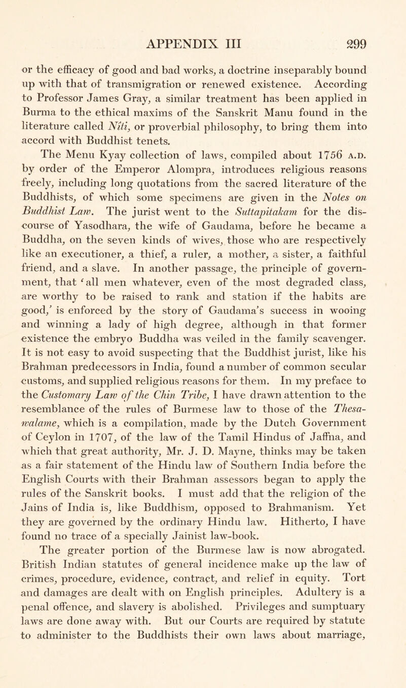 or the efficacy of good and bad works^, a doctrine inseparably bound up with that of transmigration or renewed existence. According to Professor James Gray^ a similar treatment has been applied in Burma to the ethical maxims of the Sanskrit Manu found in the literature called Niti, or proverbial philosophy, to bring them into accord with Buddhist tenets. The Menu Kyay collection of laws, compiled about 1756 a.d. by order of the Emperor Alompra, introduces religious reasons freely, including long quotations from the sacred literature of the Buddhists, of which some specimens are given in the Notes on Buddhist Law. The jurist went to the Sutta'pitakam for the dis- course of Yasodhara, the wife of Gaudama, before he became a Buddha, on the seven kinds of wives, those who are respectively like an executioner, a thief, a ruler, a mother, a sister, a faithful friend, and a slave. In another passage, the principle of govern- ment, that 'all men whatever, even of the most degraded class, are worthy to be raised to rank and station if the habits are good,’ is enforced by the story of Gaudama’s success in wooing and winning a lady of high degree, although in that former existence the embryo Buddha was veiled in the family scavenger. It is not easy to avoid suspecting that the Buddhist jurist, like his Brahman predecessors in India, found a number of common secular customs, and supplied religious reasons for them. In my preface to the Customary Laiv of the Chin Tribe, I have drawn attention to the resemblance of the rules of Burmese law to those of the Thesa- walame, which is a compilation, made by the Dutch Government of Ceylon in 1707, of the law of the Tamil Hindus of Jaffna, and which that great authority, Mr. J. D. Mayne, thinks may be taken as a fair statement of the Hindu law of Southern India before the English Courts with their Brahman assessors began to apply the rules of the Sanskrit books. I must add that the religion of the Jains of India is, like Buddhism, opposed to Brahmanism. Yet they are governed by the ordinary Hindu law. Hitherto, I have found no trace of a specially Jainist law-book. The greater portion of the Burmese law is now abrogated. British Indian statutes of general incidence make up the law of crimes, procedure, evidence, contract, and relief in equity. Tort and damages are dealt with on English principles. Adultery is a penal offence, and slavery is abolished. Privileges and sumptuary laws are done away with. But our Courts are required by statute to administer to the Buddhists their own laws about marriage.