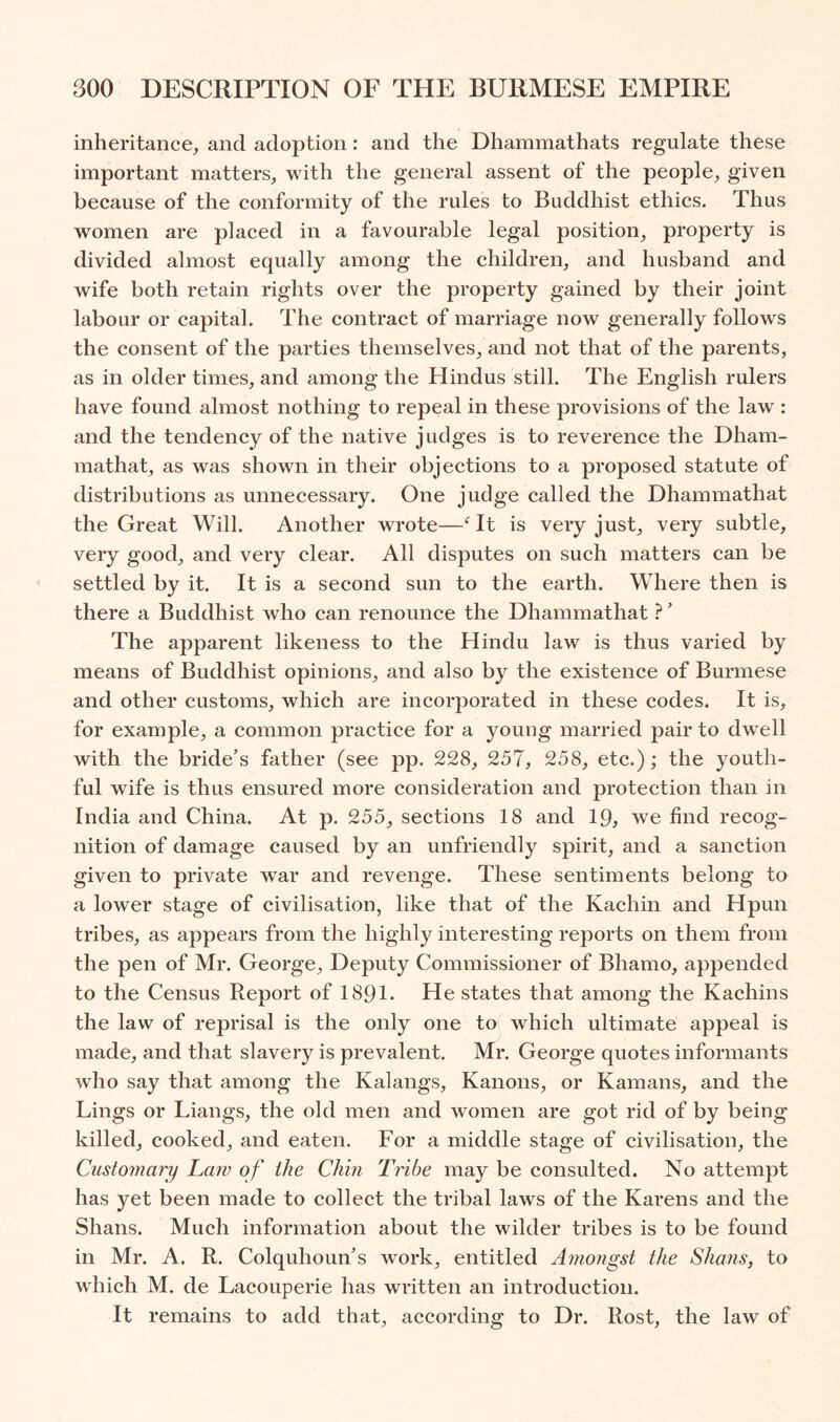 inheritance, and adoption: and the Dhammathats regulate these important matters, with the general assent of the people, given because of the conformity of the rules to Buddhist ethics. Thus women are placed in a favourable legal position, property is divided almost equally among the children, and husband and wife both retain rights over the property gained by their joint labour or capital. The contract of marriage now generally follows the consent of the parties themselves, and not that of the parents, as in older times, and among the Hindus still. The English rulers have found almost nothing to repeal in these provisions of the law : and the tendency of the native judges is to reverence the Dham- mathat, as was shown in their objections to a proposed statute of distributions as unnecessary. One judge called the Dhammathat the Great Will. Another wrote—It is very just, very subtle, very good, and very clear. All disputes on such matters can be settled by it. It is a second sun to the earth. Where then is there a Buddhist who can renounce the Dhammathat ?' The apparent likeness to the Hindu law is thus varied by means of Buddhist opinions, and also by the existence of Burmese and other customs, which are incorporated in these codes. It is, for example, a common practice for a young married pair to dwell with the bride’s father (see pp. 228, 257, 258, etc.); the youth- ful wife is thus ensured more consideration and protection than in India and China. At p. 255, sections 18 and 19, we find recog- nition of damage caused by an unfriendly spirit, and a sanction given to private war and revenge. These sentiments belong to a lower stage of civilisation, like that of the Kachin and Hpun tribes, as appears from the highly interesting reports on them from the pen of Mr. George, Deputy Commissioner of Bhamo, appended to the Census Report of 1891. He states that among the Kachins the law of reprisal is the only one to which ultimate appeal is made, and that slavery is prevalent. Mr. George quotes informants who say that among the Kalangs, Kanons, or Kamans, and the Lings or Liangs, the old men and women are got rid of by being killed, cooked, and eaten. For a middle stage of civilisation, the Customary Law of the Chin Tribe may be consulted. No attempt has yet been made to collect the tribal laws of the Karens and the Shans. Much information about the wilder tribes is to be found in Mr. A. R. Colquhoun’s work, entitled Amongst the Shans, to which M. de Lacouperie has written an introduction. It remains to add that, according to Dr. Rost, the law of