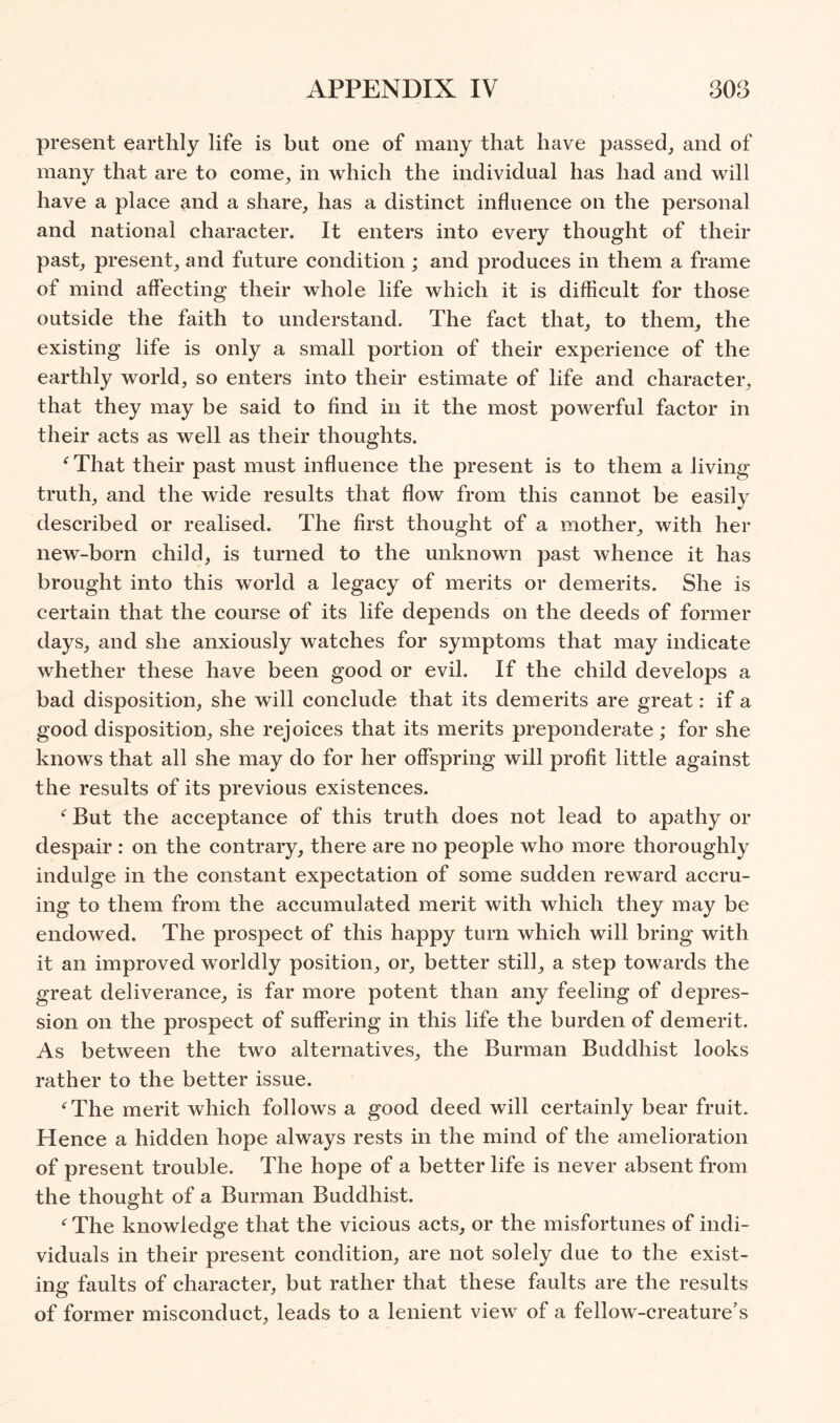 present earthly life is but one of many that have passed^ and of many that are to come, in which the individual has had and will have a place and a share, has a distinct influence on the personal and national character. It enters into every thought of their past, present, and future condition ; and produces in them a frame of mind affecting their whole life which it is difficult for those outside the faith to understand. The fact that, to them, the existing life is only a small portion of their experience of the earthly world, so enters into their estimate of life and character, that they may be said to find in it the most powerful factor in their acts as well as their thoughts. ^ That their past must influence the present is to them a living truth, and the wide results that flow from this cannot be easily described or realised. The first thought of a mother, with her new-born child, is turned to the unknown past whence it has brought into this world a legacy of merits or demerits. She is certain that the course of its life depends on the deeds of former days, and she anxiously watches for symptoms that may indicate whether these have been good or evil. If the child develops a bad disposition, she will conclude that its demerits are great: if a good disposition, she rejoices that its merits preponderate; for she knows that all she may do for her offspring will profit little against the results of its previous existences. But the acceptance of this truth does not lead to apathy or despair : on the contrary, there are no people who more thoroughly indulge in the constant expectation of some sudden reward accru- ing to them from the accumulated merit with which they may be endowed. The prospect of this happy turn which will bring with it an improved worldly position, or, better still, a step towards the great deliverance, is far more potent than any feeling of depres- sion on the prospect of suffering in this life the burden of demerit. As between the two alternatives, the Burman Buddhist looks rather to the better issue. ^The merit which follows a good deed will certainly bear fruit. Hence a hidden hope always rests in the mind of the amelioration of present trouble. The hope of a better life is never absent from the thought of a Burman Buddhist. The knowledge that the vicious acts, or the misfortunes of indi- viduals in their present condition, are not solely due to the exist- ing faults of character, but rather that these faults are the results of former misconduct, leads to a lenient view of a fellow-creature’s