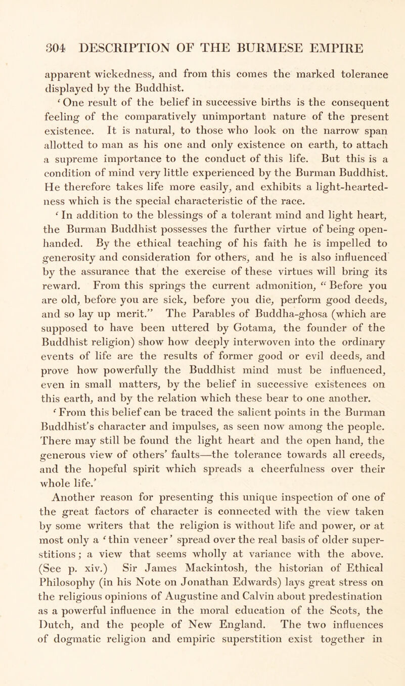 apparent wickedness, and from this comes the marked tolerance displayed by the Buddhist. ^ One result of the belief in successive births is the consequent feeling of the comparatively unimportant nature of the present existence. It is natural, to those who look on the narrow span allotted to man as his one and only existence on earth, to attach a supreme importance to the conduct of this life. But this is a condition of mind very little experienced by the Burman Buddhist. He therefore takes life more easily, and exhibits a light-hearted- ness which is the special characteristic of the race. In addition to the blessings of a tolerant mind and light heart, the Burman Buddhist possesses the further virtue of being open- handed. By the ethical teaching of his faith he is impelled to generosity and consideration for others, and he is also influenced by the assurance that the exercise of these virtues will bring its reward. From this springs the current admonition, Before you are old, before you are sick, before you die, perform good deeds, and so lay up merit.” The Parables of Buddha-ghosa (which are supposed to have been uttered by Gotama, the founder of the Buddhist religion) show how deeply interwoven into the ordinary events of life are the results of former good or evil deeds, and prove how powerfully the Buddhist mind must be influenced, even in small matters, by the belief in successive existences on this earth, and by the relation which these bear to one another. ‘ From this belief can be traced the salient points in the Burman Buddhist’s character and impulses, as seen now among the people. There may still be found the light heart and the open hand, the generous view of others’ faults—the tolerance towards all creeds, and the hopeful spirit which spreads a cheerfulness over their whole life.’ Another reason for presenting this unique inspection of one of the great factors of character is connected with the view taken by some writers that the religion is without life and power, or at most only a ^ thin veneer ’ spread over the real basis of older super- stitions ; a view that seems wholly at variance with the above. (See p. xiv.) Sir James Mackintosh, the historian of Ethical Philosophy (in his Note on Jonathan Edwards) lays great stress on the religious opinions of Augustine and Calvin about predestination as a powerful influence in the moral education of the Scots, the Dutch, and the people of New England. The two influences of dogmatic religion and empiric superstition exist together in
