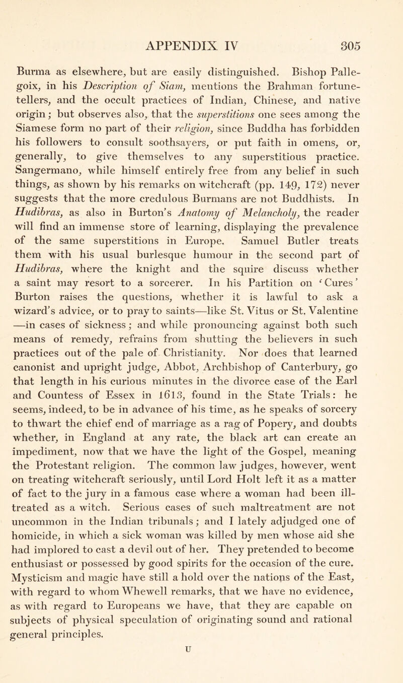 Burma as elsewhere, but are easily distinguished. Bishop Palle- goix, in his Description of Siam, mentions the Brahman fortune- tellers, and the occult practices of Indian, Chinese, and native origin; but observes also, that the superstitions one sees among the Siamese form no part of their religion, since Buddha has forbidden his followers to consult soothsayers, or put faith in omens, or, generally, to give themselves to any superstitious practice. Sangermano, while himself entirely free from any belief in such things, as shown by his remarks on witchcraft (pp. 149, 172) never suggests that the more credulous Burmans are not Buddhists. In Hudihras, as also in Burton’s Anatomy of Melancholy, the reader will find an immense store of learning, displaying the prevalence of the same superstitions in Europe. Samuel Butler treats them with his usual burlesque humour in the second part of Hudibras, where the knight and the squire discuss whether a saint may resort to a sorcerer. In his Partition on Cures ’ Burton raises the questions, whether it is lawful to ask a wizard’s advice, or to pray to saints—like St. Vitus or St. Valentine —in cases of sickness; and while pronouncing against both such means of remedy, refrains from shutting the believers in such practices out of the pale of Christianity. Nor does that learned canonist and upright judge. Abbot, Archbishop of Canterbury, go that length in his curious minutes in the divorce case of the Earl and Countess of Essex in l6l8, found in the State Trials: he seems, indeed, to be in advance of his time, as he speaks of sorcery to thwart the chief end of marriage as a rag of Popery, and doubts whether, in England at any rate, the black art can create an impediment, now that we have the light of the Gospel, meaning the Protestant religion. The common law judges, however, went on treating witchcraft seriously, until Lord Holt left it as a matter of fact to the jury in a famous case where a woman had been ill- treated as a witch. Serious cases of such maltreatment are not uncommon in the Indian tribunals; and I lately adjudged one of homicide, in which a sick woman was killed by men whose aid she had implored to cast a devil out of her. They pretended to become enthusiast or possessed by good spirits for the occasion of the cure. Mysticism and magic have still a hold over the natious of the East, with regard to wEom Whewell remarks, that we have no evidence, as with regard to Europeans we have, that they are capable on subjects of physical speculation of originating sound and rational general principles. u