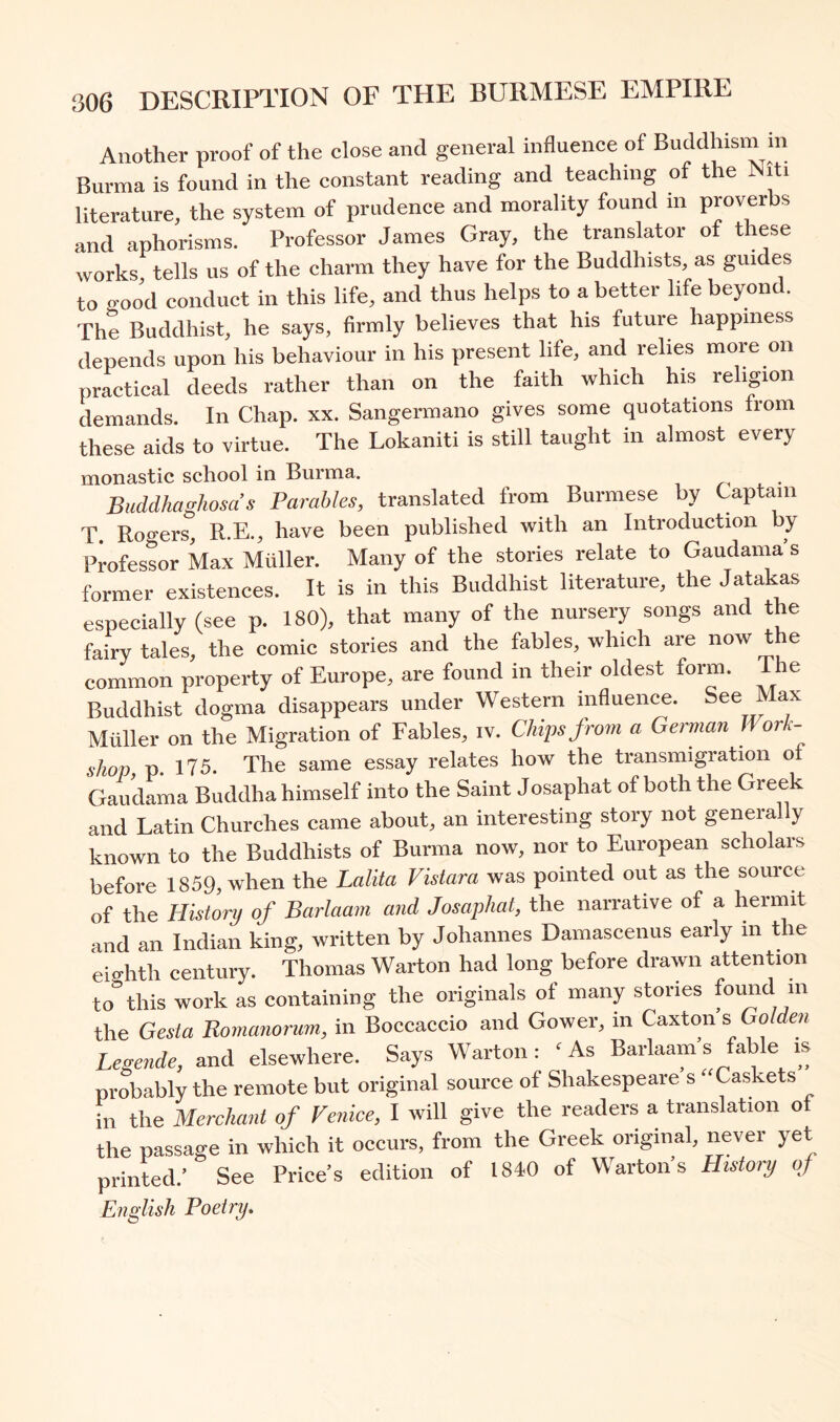 Another proof of the close and general influence of Buddhism in Burma is found in the constant reading and teaching of the Niti literature, the system of prudence and morality found in proverbs and aphorisms. Professor James Gray, the translator of these works tells us of the charm they have for the Buddhists, as guides to o-ood conduct in this life, and thus helps to a better life beyond. The Buddhist, he says, firmly believes that his future happiness depends upon his behaviour in his present life, and relies more on practical deeds rather than on the faith which his religion demands. In Chap. xx. Sangermano gives some quotations from these aids to virtue. The Lokaniti is still taught in almost every monastic school in Burma. 4. • Buddhaghosa’s Parables, translated from Burmese by Captain T. Rogers, R.E., have been published with an Introduction y Professor Max Muller. Many of the stories relate to Gaudama s former existences. It is in this Buddhist literature, the Jatakas especially (see p. 180), that many of the nursery songs and the fairy tales, the comic stories and the fables, which are now the common property of Europe, are found in their oldest form. The Buddhist dogma disappears under Western influen^. =ee Max Muller on the Migration of Fables, iv. Chips from a German Work- shop, p. 175. The same essay relates how the transmigration of Gaudama Buddha himself into the Saint Josaphat of both the Greek and Latin Churches came about, an interesting story not generally known to the Buddhists of Burma now, nor to European scholars before 1859, when the Lalita Vistara was pointed out as the source of the History of Barlaam and Josaphat, the narrative of a hermit and an Indian king, written by Johannes Damascenus early in the eiirhth centui-y. Thomas Warton had long before drawn attention to^this work as containing the originals of many stories foimd m the Gesta Romanorum, in Boccaccio and Gower, in Caxton’s GoWcii Legende, and elsewhere. Says Warton: ‘As Barlaam’s fable is probably the remote but original source of Shakespeare s “Caskets in the Merchant of Venice, I will give the readers a translation of the passage in which it occurs, from the Greek original, never yet printed.’ See Price’s edition of 1840 of Warton s History of English Poetry^