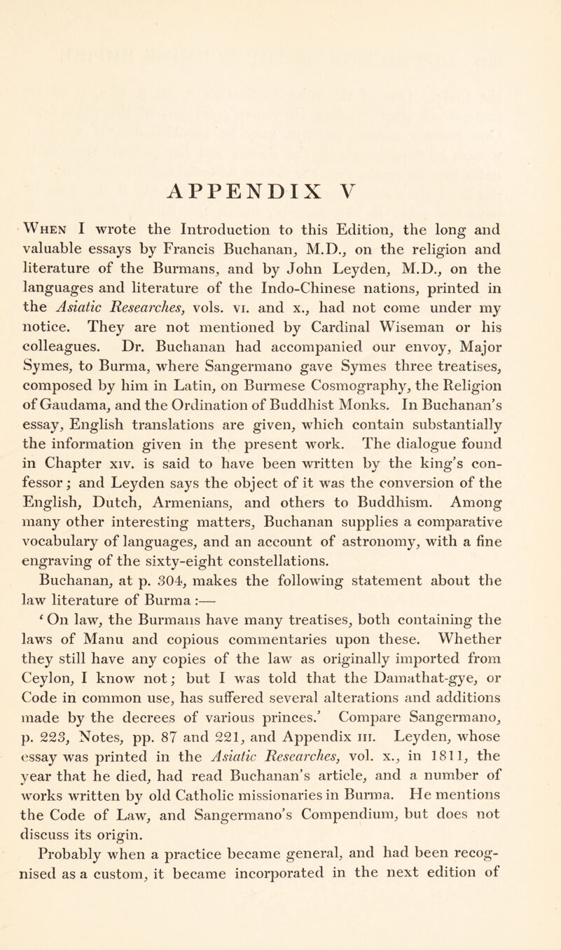 When I wrote the Introduction to this Edition, the long and valuable essays by Francis Buchanan, M.D., on the religion and literature of the Burmans, and by John Leyden, M.D., on the languages and literature of the Indo-Chinese nations, printed in the Asiatic Researches, vols. vi. and x., had not come under my notice. They are not mentioned by Cardinal Wiseman or his colleagues. Dr. Buchanan had accompanied our envoy, Major Symes, to Burma, where Sangermano gave Symes three treatises, composed by him in Latin, on Burmese Cosmography, the Religion of Gaudama, and the Ordination of Buddhist Monks. In Buchanan^’s essay, English translations are given, which contain substantially the information given in the present work. The dialogue found in Chapter xiv. is said to have been written by the king's con- fessor; and Leyden says the object of it was the conversion of the English, Dutch, Armenians, and others to Buddhism. Among many other interesting matters, Buchanan supplies a comparative vocabulary of languages, and an account of astronomy, with a fine engraving of the sixty-eight constellations. Buchanan, at p. 304, makes the following statement about the law literature of Burma :— ‘ On law, the Burmans have many treatises, both containing the laws of Manu and copious commentaries upon these. Whether they still have any copies of the law as originally imported from Ceylon, I know not; but I was told that the Damathat-gye, or Code in common use, has suffered several alterations and additions made by the decrees of various princes.' Compare Sangermano, p. 223, Notes, pp. 87 and 221, and Appendix in. Leyden, whose essay was printed in the Asiatic Researches, vol. x., in 1811, the year that he died, had read Buchanan's article, and a number of works written by old Catholic missionaries in Burma. He mentions the Code of Law, and Sangermano's Compendium, but does not discuss its origin. Probably when a practice became general, and had been recog- nised as a custom, it became incorporated in the next edition of