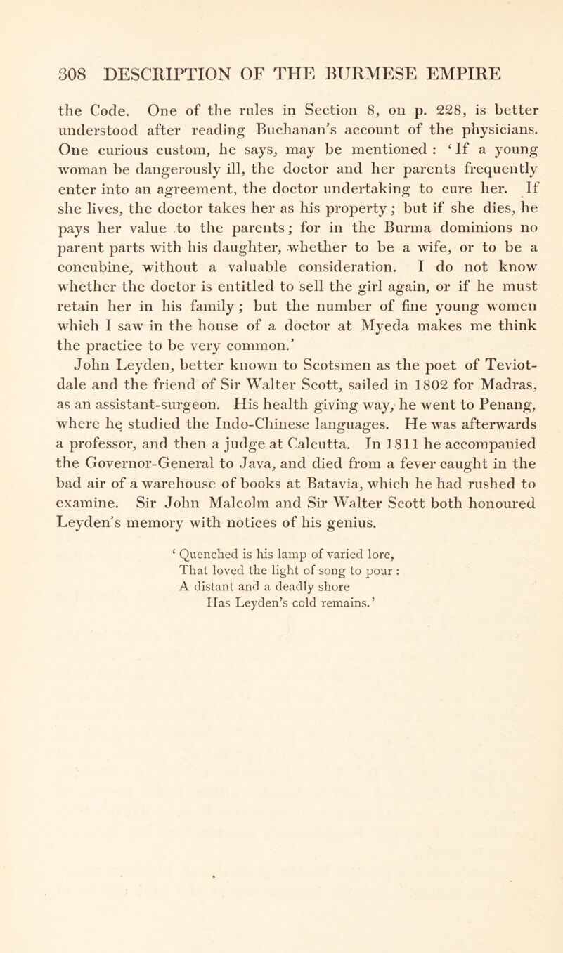 the Code. One of the rules in Section 8^ on p. 228, is better understood after reading Buchanan’s account of the physicians. One curious custom, he says, may be mentioned : Of a young woman be dangerously ill, the doctor and her parents frequently enter into an agreement, the doctor undertaking to cure her. If she lives, the doctor takes her as his property; but if she dies, he pays her value to the parents; for in the Burma dominions no parent parts with his daughter, whether to be a wife, or to be a concubine, without a valuable consideration. I do not know whether the doctor is entitled to sell the girl again, or if he must retain her in his family; but the number of fine young women which I saw in the house of a doctor at Myeda makes me think the practice to be very common.’ John Leyden, better known to Scotsmen as the poet of Teviot- dale and the friend of Sir Walter Scott, sailed in 1802 for Madras, as an assistant-surgeon. His health giving way, he went to Penang, where he studied the Indo-Chinese languages. He was afterwards a professor, and then a judge at Calcutta. In 1811 he accompanied the Governor-General to Java, and died from a fever caught in the bad air of a warehouse of books at Batavia, which he had rushed to examine. Sir John Malcolm and Sir Walter Scott both honoured Leyden’s memory with notices of his genius. ‘ Quenched is his lamp of varied lore. That loved the light of song to pour : A distant and a deadly shore Has Leyden’s cold remains.’