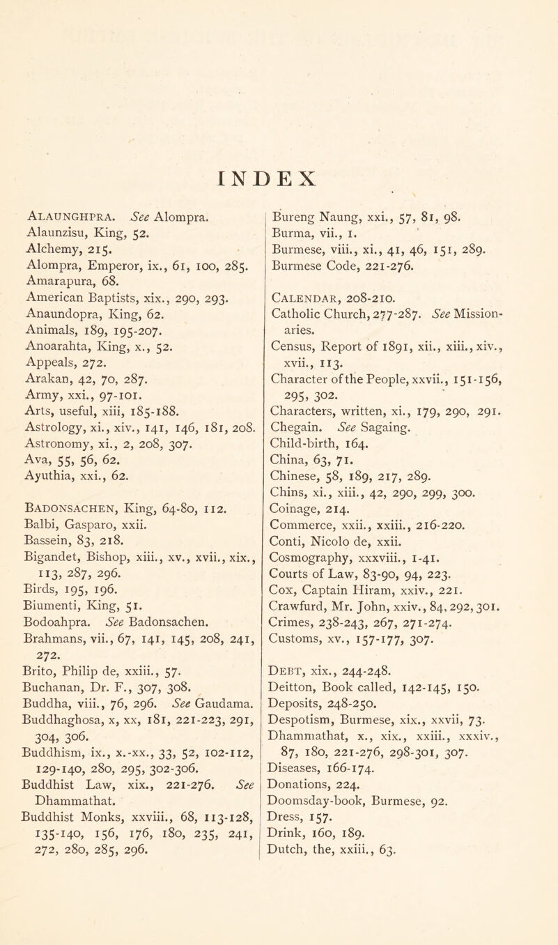 INDEX Alaunghpra. See Alompra. Alaunzisu, King, 52. Alchemy, 215. Alompra, Emperor, ix., 61, 100, 285. Amarapura, 68. American Baptists, xix,, 290, 293. Anaundopra, King, 62. Animals, 189, 195-207. Anoarahta, King, x., 52. Appeals, 272. Arakan, 42, 70, 287. Army, xxi., 97-101. Arts, useful, xiii, 185-188. Astrology, xi., xiv., 141, 146, 181, 208. Astronomy, xi., 2, 208, 307. Ava, 55, 56, 62. Ayuthia, xxi., 62. Badonsachen, King, 64-80, 112. Balbi, Gasparo, xxii. Bassein, 83, 218. Bigandet, Bishop, xiii., xv., xvii.,xix., 113, 287, 296. Birds, 195, 196. Biumenti, King, 51. Bodoahpra. See Badonsachen. Brahmans, vii., 67, 141, 145, 208, 241, 272. Brito, Philip de, xxiii., 57. Buchanan, Dr. F., 307, 308. Buddha, viii., 76, 296. See Gaudama. Buddhaghosa, x, xx, 181, 221-223, 291, 304, 306. Buddhism, ix., x.-xx., 33, 52, 102-112, 129-140, 280, 295, 302-306. Buddhist Law, xix., 221-276. See Dhammathat. Buddhist Monks, xxviii., 68, 113-128, 135-140, 156, 176, 180, 235, 241, 272, 280, 285, 296. Bureng Naung, xxi., 57, 81, 98. Burma, vii., i. Burmese, viii., xi., 41, 46, 151, 289. Burmese Code, 221-276. Calendar, 208-210. Catholic Church, 277-287. See Mission- aries. Census, Report of 1891, xii., xiii., xiv., xvii., 113. Character of the People, xxvii., 151 -156, 295, 302. Characters, written, xi., 179, 290, 291. Chegain. See Sagaing. Child-birth, 164. China, 63, 71. Chinese, 58, 189, 217, 289. Chins, xi., xiii., 42, 290, 299, 300. Coinage, 214. Commerce, xxii., xxiii., 216-220. Conti, Nicolo de, xxii. Cosmography, xxxviii., 1-41. Courts of Law, 83-90, 94, 223. Cox, Captain Hiram, xxiv., 221. Crawfurd, Mr. John, xxiv., 84,292,301. Crimes, 238-243, 267, 271-274. Customs, XV., 157-177, 307. Debt, xix., 244-248. Deitton, Book called, 142-145, 150. Deposits, 248-250. Despotism, Burmese, xix., xxvii, 73- Dhammathat, x., xix., xxiii., xxxiv., 87, 180, 221-276, 298-301, 307. Diseases, 166-174. Donations, 224. Doomsday-book, Burmese, 92. Dress, 157. Drink, 160, 189. Dutch, the, xxiii,, 63.