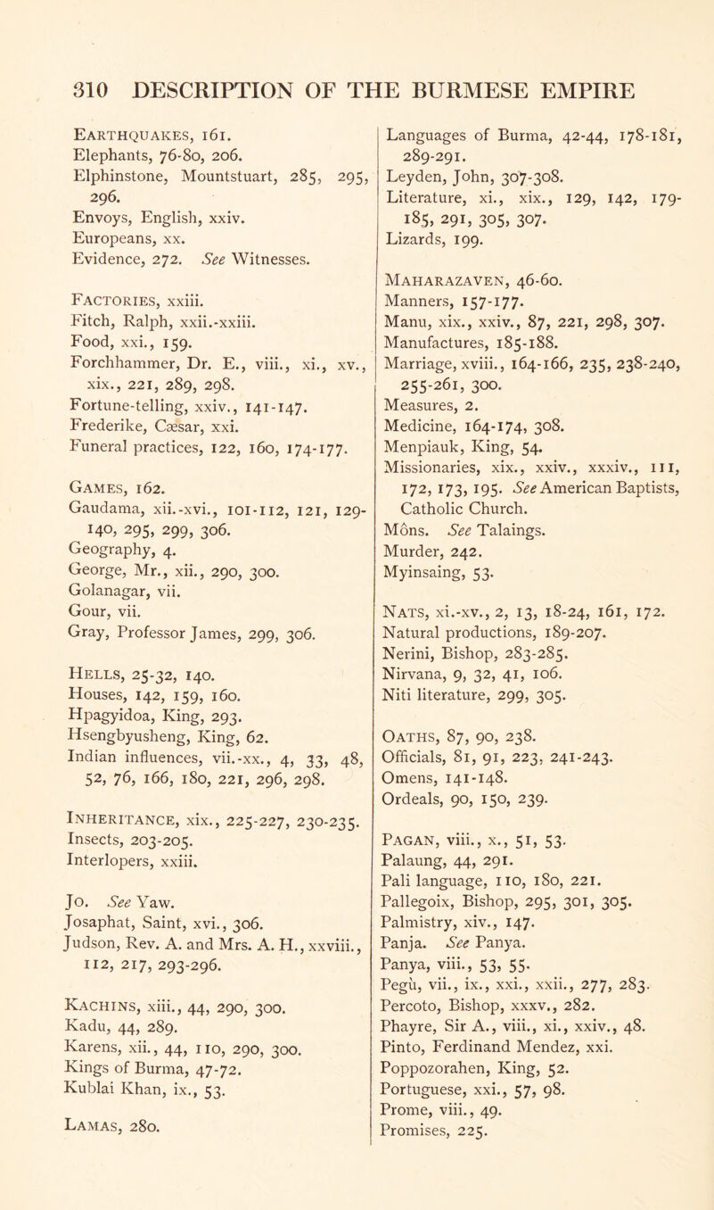 Earthquakes, i6i. Elephants, 76-80, 206. Elphinstone, Mountstuart, 285, 295, 296. Envoys, English, xxiv. Europeans, xx. Evidence, 272. See Witnesses. Factories, xxiii. Fitch, Ralph, xxii.-xxiii. Food, xxi., 159- Forchhammer, Dr. E., viii., xi., xv., xix., 221, 289, 298. Fortune-telling, xxiv., 141-147. Frederike, Caesar, xxi. Funeral practices, 122, 160, 174-177. Games, 162. Gaudama, xii.-xvi., 101-112, 121, 129- 140. 295, 299, 306. Geography, 4. George, Mr., xii., 290, 300. Golanagar, vii. Gour, vii. Gray, Professor James, 299, 306. Hells, 25-32, 140. Houses, 142, 159, 160. Hpagyidoa, King, 293. Hsengbyusheng, King, 62. Indian influences, vii.-xx., 4, 33, 48, 52, 76, 166, 180, 221, 296, 298. Inheritance, xix., 225-227, 230-235. Insects, 203-205. Interlopers, xxiii. Jo. See Yaw. Josaphat, Saint, xvi., 306. Judson, Rev. A. and Mrs. A. H., xxviii., 112, 217, 293-296. Kachins, xiii., 44, 290, 300. Kadu, 44, 289. Karens, xii., 44, no, 290, 300. Kings of Burma, 47-72. Kublai Khan, ix., 53. Lamas, 280. Languages of Burma, 42-44, 178-181, 289-291. Leyden, John, 307-308. Literature, xi., xix., 129, 142, 179- 185, 291, 305, 307. Lizards, 199. Maharazaven, 46-60. Manners, 157-177. Manu, xix., xxiv., 87, 221, 298, 307. Manufactures, 185-188. Marriage, xviii., 164-166, 235, 238-240, 255-261, 300. Measures, 2. Medicine, 164-174, 308. Menpiauk, King, 54. Missionaries, xix., xxiv., xxxiv., in, 172, 173, 195. American Baptists, Catholic Church. Mons. See Talaings. Murder, 242. Myinsaing, 53. Nats, xi.-xv., 2, 13, 18-24, 161, 172. Natural productions, 189-207. Nerini, Bishop, 283-285. Nirvana, 9, 32, 41, 106. Niti literature, 299, 305. Oaths, 87, 90, 238. Officials, 81, 91, 223, 241-243. Omens, 141-148. Ordeals, 90, 150, 239. Pagan, viii., x., 51, 53. Palaung, 44, 291. Pali language, no, 180, 221. Pallegoix, Bishop, 295, 301, 305. Palmistry, xiv., 147. Panja. See Panya. Panya, viii., 53, 55. Pegu, vii., ix., xxi., xxii., 277, 283. Percoto, Bishop, xxxv., 282. Phayre, Sir A., viii., xi., xxiv., 48. Pinto, Ferdinand Mendez, xxi. Poppozorahen, King, 52. Portuguese, xxi., 57, 98. Prome, viii., 49. Promises, 225.