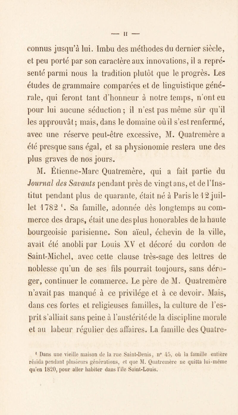 ü connus jusqu’à lui. Imbu des méthodes du dernier siècle, et peu porté par son caractère aux innovations, il a repré- senté parmi nous la tradition plutôt que le progrès. Les études de grammaire comparées et de linguistique géné- rale, qui feront tant d’honneur à notre temps, n’ont eu pour lui aucune séduction ; il n’est pas même sûr qu’il les approuvât; mais, dans le domaine où il s’est renfermé, avec une réserve peut-être excessive, M. Quatremère a été presque sans égal, et sa physionomie restera une des plus graves de nos jours. f M. Etienne-Marc Quatremère, qui a fait partie du Journal des Savants pendant près de vingt ans, et de l’Ins- titut pendant plus de quarante, était né à Paris le 12 juil- let 1782 h Sa famille, adonnée dès longtemps au com- merce des draps, était une des plus honorables de la haute bourgeoisie parisienne. Son aïeul, échevin de la ville, avait été anobli par Louis XV et décoré du cordon de Saint-Michel, avec cette clause très-sage des lettres de noblesse qu’un de ses fils pourrait toujours, sans déro- ger, continuer le commerce. Le père de M. Quatremère n’avait pas manqué à ce privilège et à ce devoir. Mais, dans ces fortes et religieuses familles, la culture de l’es- prit s’alliait sans peine à l’austérité de la discipline morale et au labeur régulier des affaires. La famille des Quatre- ^ Dans une vieille maison de la rue Saint-Denis, n° 45, où la famille entière résida pendant plusieurs générations, et que M. Quatremère ne quitta lui-même qu’en 1820, pour aller habiter dans l’île Saint-Louis.