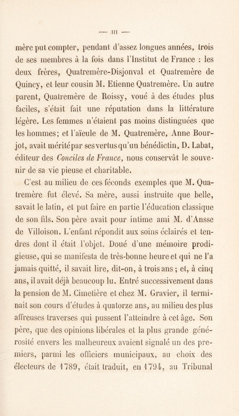 Hl mère put compter, pendant d’assez longues années, trois de ses membres à la fois dans l’Institut de France : les deux frères, Quatremère-Disjonval et Quatremère de Quincy, et leur cousin M. Etienne Quatremère. Un autre parent, Quatremère de Roissy, voué à des études plus faciles, s’était fait une réputation dans la littérature légère. Les femmes n’étaient pas moins distinguées que les hommes; et l’aïeule de M. Quatremère, Anne Bour- jot, avait méritépar ses vertus qu’un bénédictin, D. Labat, éditeur des Conciles de Fmncey nous conservât le souve- nir de sa vie pieuse et charitable. C’est au milieu de ces féconds exemples que M. Qua- tremère fut élevé. Sa mère, aussi instruite que belle, savait le latin, et put faire en partie l’éducation classique de son fds. Son père avait pour intime ami M. d’Ansse de Villoison. L’enfant répondit aux soins éclairés et ten- dres dont il était l’objet. Doué d’une mémoire prodi- gieuse, qui se manifesta de très-bonne heure et qui ne Fa jamais quitté, il savait lire, dit-on, à trois ans ; et, à cinq ans, il avait déjà beaucoup lu. Entré successivement dans la pension de M. Cimetière et chez M. Gravier, il termi- nait son cours d’études à quatorze ans, au milieu des plus affreuses traverses qui pussent l’atteindre à cet âge. Son père, que des opinions libérales et la plus grande géné- rosité envers les malheureux avaient signalé un des pre- miers, parmi les officiers municipaux, au choix des électeurs de 1789, était traduit, en 1794, au Tribunal