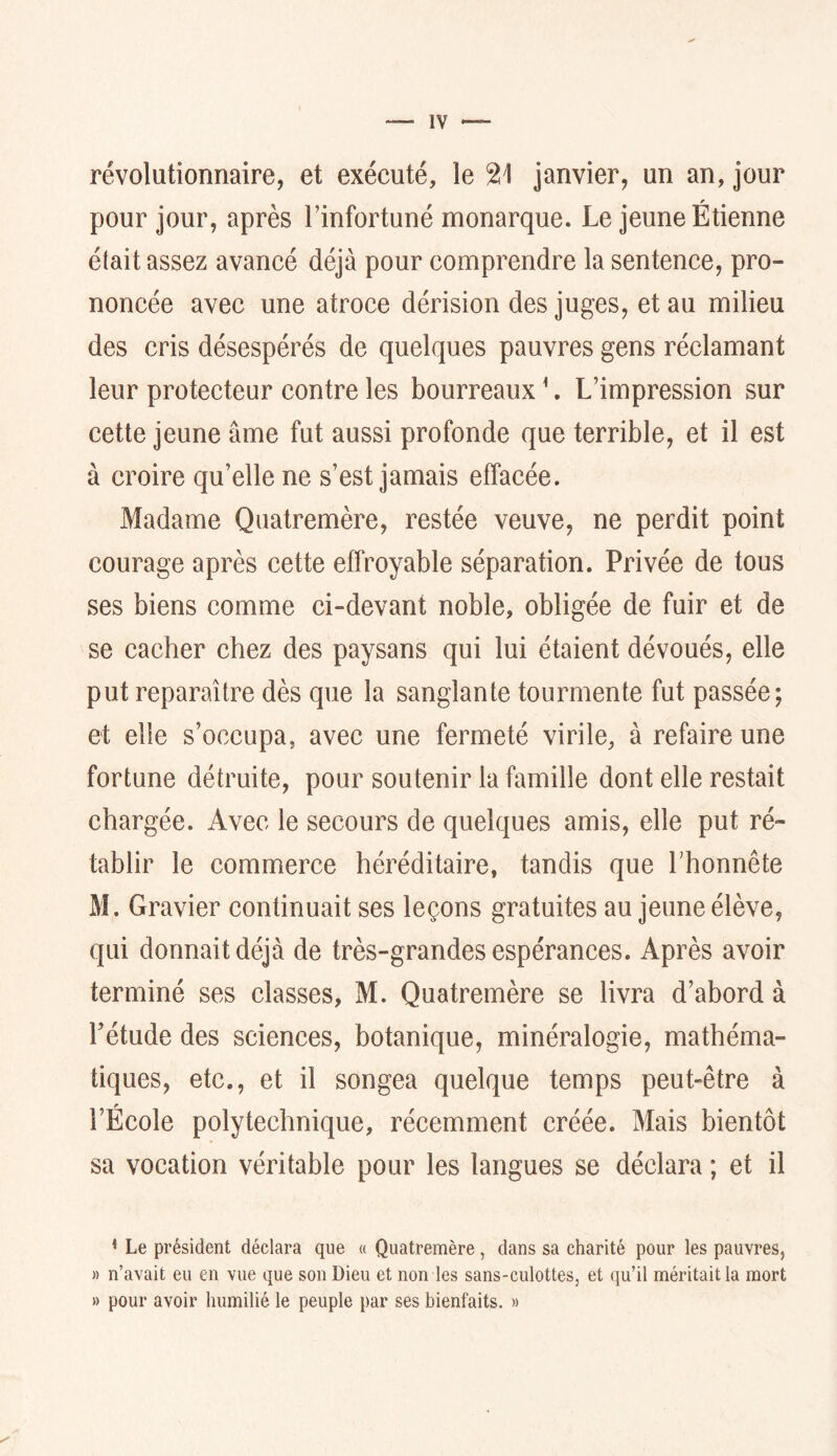 révolutionnaire, et exécuté, le 21 janvier, un an, jour pour jour, après l’infortuné monarque. Le jeune Étienne était assez avancé déjà pour comprendre la sentence, pro- noncée avec une atroce dérision des juges, et au milieu des cris désespérés de quelques pauvres gens réclamant leur protecteur contre les bourreaux ^. L’impression sur cette jeune âme fut aussi profonde que terrible, et il est à croire qu’elle ne s’est jamais effacée. Madame Quatremère, restée veuve, ne perdit point courage après cette effroyable séparation. Privée de tous ses biens comme ci-devant noble, obligée de fuir et de se cacher chez des paysans qui lui étaient dévoués, elle put reparaître dès que la sanglante tourmente fut passée; et elle s’occupa, avec une fermeté virile, à refaire une fortune détruite, pour soutenir la famille dont elle restait chargée. Avec le secours de quelques amis, elle put ré- tablir le commerce héréditaire, tandis que Lhonnête M, Gravier continuait ses leçons gratuites au jeune élève, qui donnait déjà de très-grandes espérances. Après avoir terminé ses classes, M. Quatremère se livra d’abord à rétude des sciences, botanique, minéralogie, mathéma- tiques, etc., et il songea quelque temps peut-être à l’École polytechnique, récemment créée. Mais bientôt sa vocation véritable pour les langues se déclara ; et il < Le président déclara que « Quatremère, dans sa charité pour les pauvres, » n’avait eu en vue que son Dieu et non les sans-culottes, et qu’il méritait la mort » pour avoir humilié le peuple par ses bienfaits. »