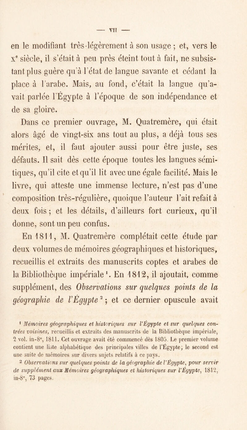 en le modifiant très-légèrement à son usage ; et, vers le X® siècle, il s’était à peu près éteint tout à fait, ne subsis- tant plus guère qu’à l’état de langue savante et cédant la place à l’arabe. Mais, au fond, c’était la langue qu’a- vait parlée l’Égypte à l’époque de son indépendance et de sa gloire. Dans ce premier ouvrage, M. Quatremère, qui était alors âgé de vingt-six ans tout au plus, a déjà tous ses mérites, et, il faut ajouter aussi pour être juste, ses défauts. Il sait dès cette époque toutes les langues sémi- tiques, qu’il cite et qu’il lit avec une égale faeilité. Mais le livre, qui atteste une immense lecture, n’est pas d’une composition très-régulière, quoique l’auteur l’ait refait à deux fois ; et les détails, d’ailleurs fort curieux, qu’il donne, sont un peu confus. En 1811, M. Quatremère complétait cette étude par deux volumes de mémoires géographiques et historiques, recueillis et extraits des manuscrits coptes et arabes de la Bibliothèque impériale*. En 1812, il ajoutait, comme supplément, des Observations sur quelques points de la géographie de VEgypte ^ ; et ce dernier opuscule avait * Mémoires géogro,phiques et historiques sur l’Égypte et sur quelques con- trées voisines, recueillis et extraits des manuscrits de la Bibliothèque impériale, 2 vol. in-8°, 1811. Cet ouvrage avait été commencé dès 1805. Le premier volume contient une liste alphabétique des principales villes de l’Égypte; le second est une suite de mémoires sur divers sujets relatifs à ce pays. 2 Observations sur quelques points de la géographie del’Égypte, pour servir de supplément aux Mémoires géographiques et historiques sur l’Égypte, 1812, in-8°, 73 pages.