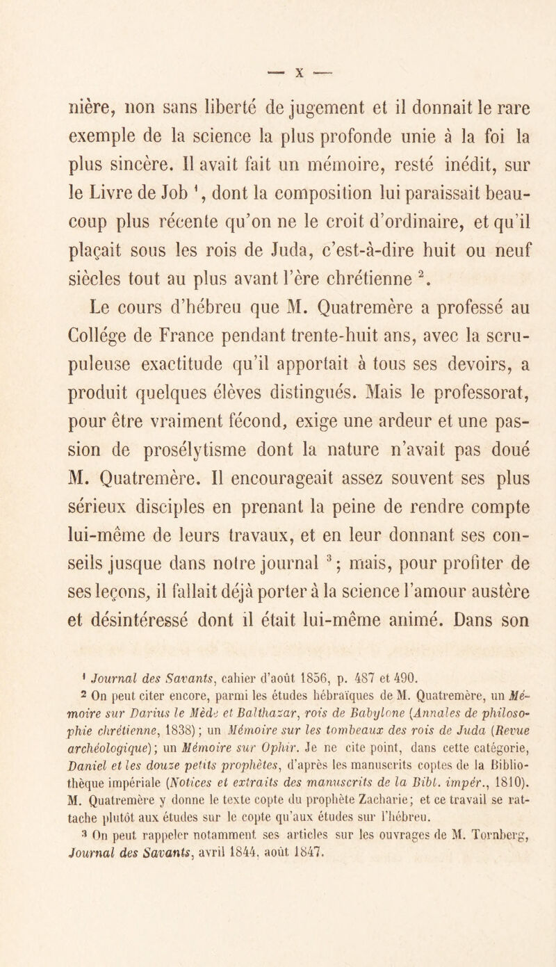 îiière, non sans liberté de jugement et il donnait le rare exemple de la science la plus profonde unie à la foi la plus sincère. 11 avait fait un mémoire, resté inédit, sur le Livre de Job \ dont la composition lui paraissait beau- coup plus récente qu’on ne le croit d’ordinaire, et qu’il plaçait sous les rois de Juda, c’est-à-dire huit ou neuf siècles tout au plus avant l’ère chrétienne Le cours d’hébreu que M. Quatremère a professé au Collège de France pendant trente-huit ans, avec la scru- puleuse exactitude qu’il apportait à tous ses devoirs, a produit quelques élèves distingués. Mais le professorat, pour être vraiment fécond, exige une ardeur et une pas- sion de prosélytisme dont la nature n’avait pas doué M. Quatremère. Il encourageait assez souvent ses plus sérieux disciples en prenant la peine de rendre compte lui-même de leurs travaux, et en leur donnant ses con- seils jusque dans notre journal mais, pour profiter de ses leçons, il fallait déjà porter à la science l’amour austère et désintéressé dont il était lui-même animé. Dans son • Journal des Savants, cahier d’août 1856, p. 487 et 490. 2 On peut citer encore, parmi les études hébraïques de M. Quatremère, un Mé- moire sur Darius le Mède et Balthasar, rois de Bahylone {Annales de philoso- phie chrétienne, 1838) ; un Mémoire sur les tombeaux des rois de Juda {Bevue archéologique); un Mémoire sur Ophir. Je ne cite point, dans cette catégorie, Daniel et les douze petits prophètes, d’après les manuscrits coptes de la Biblio- thèque impériale {Notices et extraits des manuscrits de la Bibl. impér., 1810). M. Quatremère y donne le texte copte du prophète Zacharie; et ce travail se rat- tache plutôt aux études sur le copte qu’aux études sur l’hébreu. On peut rappeler notamment ses articles sur les ouvrages de M. Tornberg, Journal des Savants, avril 1844, août 1847.