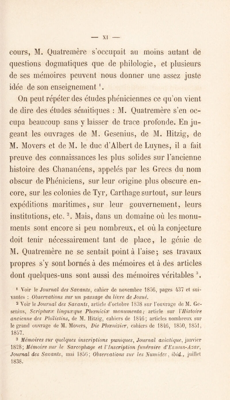 cours, M. Quatremère s’occupait au moins autant de questions dogmatiques que de philologie, et plusieurs de ses mémoires peuvent nous donner une assez juste idée de son enseignement '. On peut répéter des études phéniciennes ce qu’on vient de dire des études sémitiques : M. Quatremère s’en oc- cupa beaucoup sans y laisser de trace profonde. En ju- geant les ouvrages de M. Gesenius, de M. Hitzig, de M. Movers et de M. le duc d’Albert de Luvnes, il a fait preuve des connaissances les plus solides sur l’ancienne histoire des Ghananéens, appelés par les Grecs du nom obscur de Phéniciens, sur leur origine plus obscure en- core, sur les colonies de Tyr, Carthage surtout, sur leurs expéditions maritimes, sur leur gouvernement, leurs institutions, etc. Mais, dans un domaine où les monu- ments sont encore si peu nombreux, et où la conjecture doit tenir nécessairement tant de place, le génie de M. Quatremère ne se sentait point à l’aise; ses travaux propres s’y sont bornés à des mémoires et à des articles dont quelques-uns sont aussi des mémoires véritables b ’ Voir le Journal des Savants, cahier de novembre 1856, pages 437 et sui- vantes ; Observations sur un passage du livre de Josué. 2 Voir le Journal des Savants, article d’octobre 1838 sur l’ouvrage de M. Ge- seniiis, Scripturæ linguæque Phœniciæ monumenta; article sur Y Histoire ancienne des Philistins, de M. Hitzig, cahiers de 1846; articles nombreux sur le grand ouvrage de M. Movers, Die PhoBni%ier, cahiers de 1846, 1850, 1851, 1857. 3 Mémoires sur quelques inscriptions puniques. Journal asiatique, janvier 1828; Mémoire sur le Sarcophage et V[nscription funéraire d’Esmun-Asar, Journal des Savants, mai 1856; Observations sur les Numides, ibid., juillet 1838.