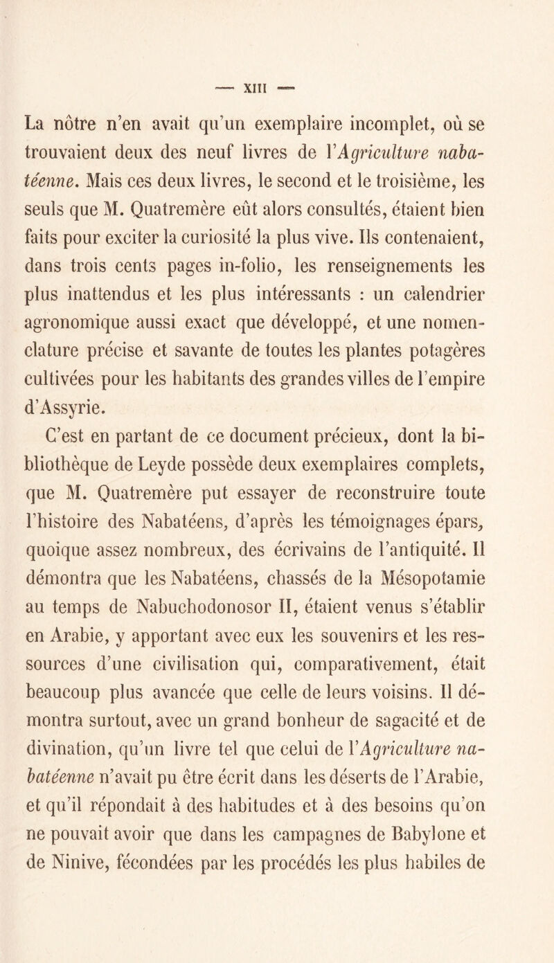 La nôtre n’en avait qu’un exemplaire incomplet, où se trouvaient deux des neuf livres de Y Agriculture naba- te'enne. Mais ces deux livres, le second et le troisième, les seuls que M. Quatremère eût alors consultés, étaient bien faits pour exciter la curiosité la plus vive. Ils contenaient, dans trois cents pages in-folio, les renseignements les plus inattendus et les plus intéressants : un calendrier agronomique aussi exact que développé, et une nomen- clature précise et savante de toutes les plantes potagères cultivées pour les habitants des grandes villes de l’empire d’Assyrie. C’est en partant de ce document précieux, dont la bi» bliothèque de Leyde possède deux exemplaires complets, que M. Quatremère put essayer de reconstruire toute l’histoire des Nabatéens, d’après les témoignages épars^ quoique assez nombreux, des écrivains de l’antiquité. 11 démontra que les Nabatéens, ehassés de la Mésopotamie au temps de Nabuchodonosor II, étaient venus s’établir en Arabie, y apportant avec eux les souvenirs et les res- sources d’une eivilisation qui, comparativement, était beaucoup plus avancée que celle de leurs voisins. 11 dé- montra surtout, avec un grand bonheur de sagacité et de divination, qu’un livre tel que celui de Y Agriculture na- batéenne n’avait pu être écrit dans les déserts de l’Arabie, et qu’il répondait à des habitudes et à des besoins qu’on ne pouvait avoir que dans les campagnes de Babylone et de Ninive, fécondées par les procédés les plus habiles de