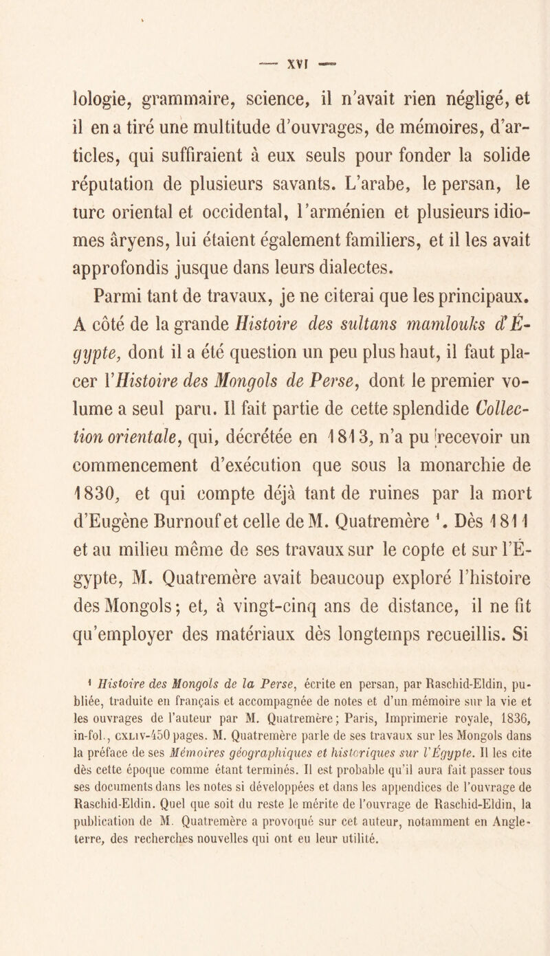 lologie, grammaire, science, il n'avait rien négligé, et il en a tiré une multitude d'ouvrages, de mémoires, d’ar- ticles, qui suffiraient à eux seuls pour fonder la solide réputation de plusieurs savants. L’arabe, le persan, le turc oriental et occidental, l’arménien et plusieurs idio- mes aryens, lui étaient également familiers, et il les avait approfondis jusque dans leurs dialectes. Parmi tant de travaux, je ne citerai que les principaux, A côté de la grande Histoire des sultans mamlouks dÜÈ- gypte, dont il a été question un peu plus haut, il faut pla- cer VHistoire des Mongols de Perse, dont le premier vo- lume a seul paru. Il fait partie de cette splendide Collec- tion orientale, qui, décrétée en 1813, n’a pu [recevoir un commencement d’exécution que sous la monarchie de 1830, et qui compte déjà tant de ruines par la mort d’Eugène Burnouf et celle de M. Quatremère \ Dès 1811 et au milieu même de ses travaux sur le copte et sur l’É- gypte, M. Quatremère avait beaucoup exploré l’histoire des Mongols; et, à vingt-cinq ans de distance, il ne fit qu’employer des matériaux dès longtemps recueillis. Si < Histoire des Mongols de la Perse, écrite en persan, par Raschid-Eldin, pu- bliée, traduite en français et accompagnée de notes et d’un mémoire sur la vie et les ouvrages de l’auteur par M. Quatremère; Paris, Imprimerie royale, 1836, in-fol, cxliv-450 pages. M. Quatremère parle de ses travaux sur les Mongols dans la préface de ses Mémoires géographiques et historiques sur VÉgypte, Il les cite dès cette époque comme étant terminés. Il est probable qu’il aura fait passer tous ses documents dans les notes si développées et dans les appendices de l’ouvrage de Raschid-Eldin. Quel que soit du reste le mérite de l’ouvrage de Raschid-Eldin, la publication de M. Quatremère a provoqué sur cet auteur, notamment en Angle- terre, des recherclies nouvelles qui ont eu leur utilité.