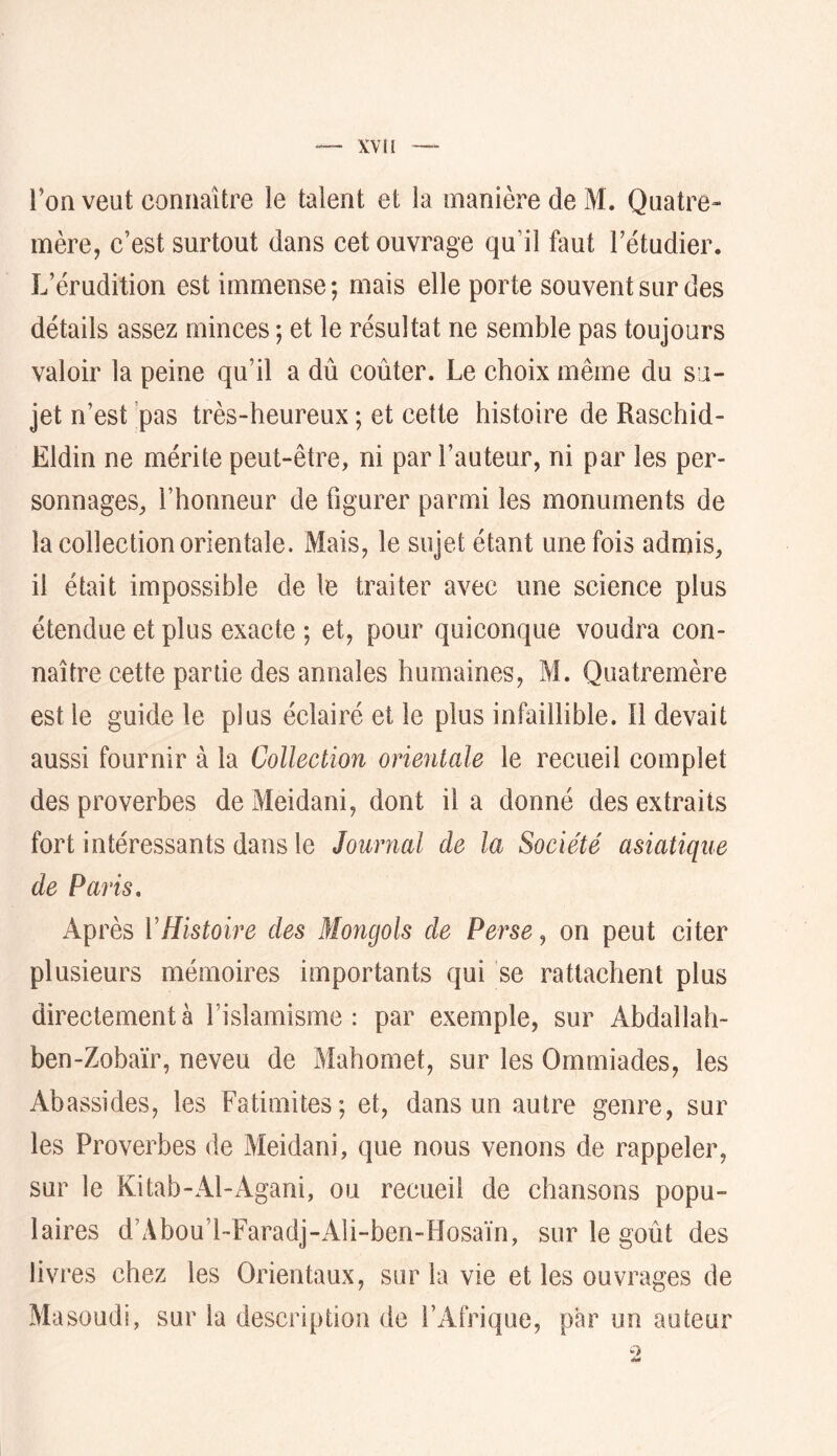 l’on veut connaître le talent et la manière de M. Quatre» mère, c’est surtout dans cet ouvrage qu’il faut l’étudier. L’érudition est immense; mais elle porte souvent sur des détails assez minces ; et le résultat ne semble pas toujours valoir la peine qu’il a dû coûter. Le choix même du su- jet n’ est pas très-heureux ; et cette histoire de Raschid- Eldin ne mérite peut-être, ni par l’auteur, ni par les per- sonnages, l’honneur de figurer parmi les monuments de la collection orientale. Mais, le sujet étant une fois admis, il était impossible de le traiter avec une science plus étendue et plus exacte ; et, pour quiconque voudra con- naître cette partie des annales humaines, M. Quatremère est le guide le plus éclairé et le plus infaillible. 11 devait aussi fournir à la Collection orientale le recueil complet des proverbes de Meidani, dont il a donné des extraits fort intéressants dans le Journal de la Société asiatique de Paris, Après VHistoire des Mongols de Perse ^ on peut citer plusieurs mémoires importants qui se rattachent plus directement à l’islamisme : par exemple, sur Abdallah- ben-Zobaïr, neveu de Mahomet, sur les Ommiades, les Abassides, les Fatimites; et, dans un autre genre, sur les Proverbes de Meidani, que nous venons de rappeler, sur le Kitab-Al-Agani, ou recueil de chansons popu- laires d’Abou’l-Faradj-Ali-ben-Hosaïn, sur le goût des livres chez les Orientaux, sur la vie et les ouvrages de Masoudi, sur la description de l’Afrique, par un auteur