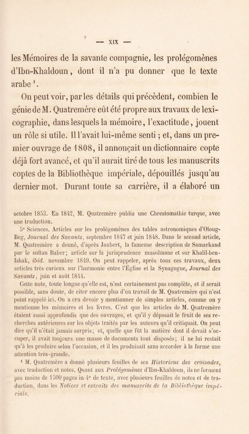 XÎX les Mémoires de la savante compagnie, les prolégomènes d’Ibn-Khaldoun, dont il n’a pu donner que le texte arabe ^. Onpeut voir, parles détails qui précèdent, combien le génie de M. Quatremère eût été propre aux travaux de lexi- cographie, dans lesquels la mémoire, l’exactitude, jouent un rôle si utile. 11 l’avait loi-même senti ; et, dans un pre- mier ouvrage de 1808, il annonçait un dictionnaire copte déjà fort avancé, et qu’il aurait tiré de tous les manuscrits coptes de la Bibliothèque impériale, dépouillés jusqu’au dernier mot. Durant toute sa carrière, il a élaboré un octobre 1853. En 1842, M. Quatremère publia une Chrestomathie turque, avec une traduction. 5° Sciences. Articles sur les prolégomènes des tables astronomiques d’Oloug- Beg, Journal des Savants^ septembre 1847 et juin 1848. Dans le second article, M. Quatremère a donné, d’après Jaubert, la fameuse description de Samarkand par le sultan Baber; article sur la jurisprudence musulmane et sur Khalil-ben- Ishak, ïbid. novembre 1849. On peut rappeler, après tous ces travaux, deux articles très curieux sur l’harmonie entre l’Église et la Synagogue, Journal des Savants^ juin et août 1844. Cette note, toute longue qu’elle est, n’est certainement pas complète, et il serait possible, sans doute, de citer encore plus d’un travail de M. Quatremère qui n’est point rappelé ici. On a cru devoir y mentionner de simples articles, comme on y mentionne les mémoires et les livres. C’est que les articles de M. Quatremère étaient aussi approfondis que des ouvrages, et qu’il y déposait le fruit de ses re- cherches antérieures sur les objets traités par les auteurs qu’il critiquait. On peut dire qu’il n’était jamais surpris; et, quelle que fût la matière dont il devait s’oc- cuper, il avait toujours une masse de documents tout disposés; il ne lui restait qu’à les produire selon l’occasion, et il les produisait sans accorder à la forme une attention très-grande. < M. Quatremère a donné plusieurs feuilles de ses Historiens des croisades^ avec traduction et notes. Quant aux Prolégomènes d’Ibn-Klialdoun, ils ne forment pas moins de 1500 pages in-4° de texte, avec plusieurs feuilles de notes et de tra- duction, dans les Notices et extraits des manuscrits de la Bibliothèque impé- riale.