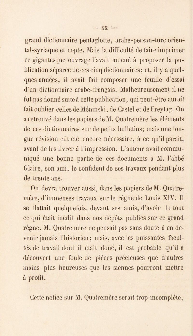 grand dictionnaire penlaglotte, arabe-persan-turc orien- tal-syriaque et copte. Mais la difficulté de faire imprimer ce gigantesque ouvrage l’avait amené à proposer la pu- blication séparée de ces cinq dictionnaires; et, il y a quel- ques années, il avait fait composer une feuille d’essai d’un dictionnaire arabe-français. Malheureusement il ne fut pas donné suite à cette publication, qui peut-être aurait fait oublier celles de Méninski, de Castel et deFreytag. On a retrouvé dans les papiers de M. Quatremère les éléments de ces dictionnaires sur de petits bulletins; mais une lon- gue révision eût été encore nécessaire, à ce qu’il paraît, avant de les livrer à l’impression. L’auteur avait commu- niqué une bonne partie de ces documents à M. l’abbé Glaire, son ami, le confident de ses travaux pendant plus de trente ans. On devra trouver aussi, dans les papiers de M. Quatre- mère, d’immenses travaux sur le règne de Louis XIV. Il se flattait quelquefois, devant ses amis, d’avoir lu tout ce qui était inédit dans nos dépôts publics sur ce grand règne. M. Quatremère ne pensait pas sans doute à en de- venir jamais l’historien; mais, avec les puissantes facul- tés de travail dont il était doué, il est probable qu’il a découvert une foule de pièces précieuses que d’autres mains plus heureuses que les siennes pourront mettre à profit. Cette notice sur M. Quatremère serait trop incomplète,