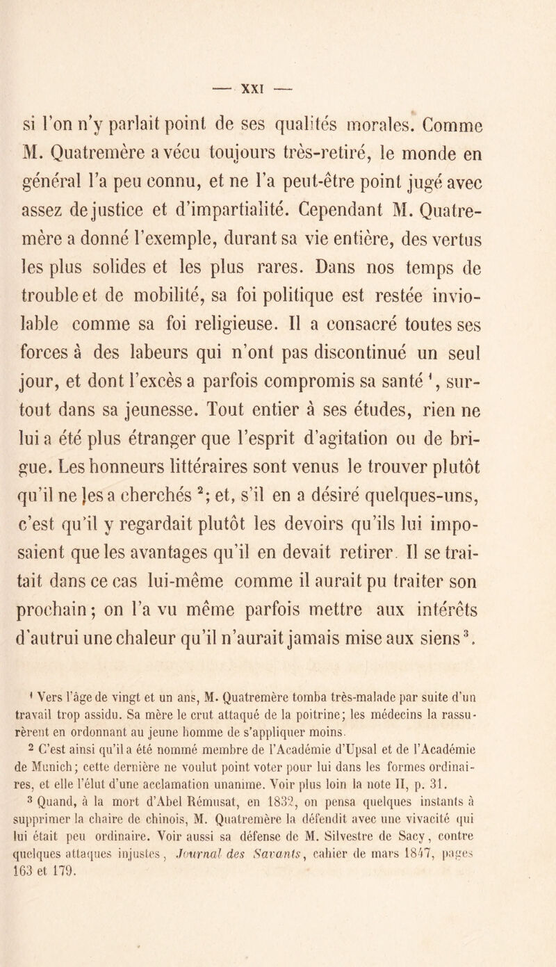 si l’on n’y parlait point de ses qualités morales. Comme M. Quatremère a vécu toujours très-retiré, le monde en général l’a peu connu, et ne l’a peut-être point jugé avec assez de justice et d’impartialité. Cependant M. Quatre- mère a donné l’exemple, durant sa vie entière, des vertus les plus solides et les plus rares. Dans nos temps de trouble et de mobilité, sa foi politique est restée invio- lable comme sa foi religieuse. Il a consacré toutes ses forces à des labeurs qui n’ont pas discontinué un seul jour, et dont l’excès a parfois compromis sa santé ', sur- tout dans sa jeunesse. Tout entier à ses études, rien ne lui a été plus étranger que l’esprit d’agitation ou de bri- gue. Les honneurs littéraires sont venus le trouver plutôt qu’il ne Jes a cherchés et, s’il en a désiré quelques-uns, c’est qu1l y regardait plutôt les devoirs qu’ils lui impo- saient que les avantages qu’il en devait retirer II se trai- tait dans ce cas lui-même comme il aurait pu traiter son prochain; on l’a vu même parfois mettre aux intérêts d’autrui une chaleur qu’il n’aurait jamais mise aux siens ^. < Vers l’âge de vingt et un ans, M. Quatremère tomba très-malade par suite d’un travail trop assidu. Sa mère le crut attaqué de la poitrine; les médecins la rassu- rèrent en ordonnant au jeune homme de s’appliquer moins. 2 C’est ainsi qu’il a été nommé membre de l’Académie d’Upsal et de l’Académie de Munich; cette dernière ne voulut point voter pour lui dans les formes ordinai- res, et elle l’élut d’une acclamation unanime. Voir plus loin la note II, p. 31. 3 Quand, à la mort d’Abel Rémusat, en 1832, on pensa quelques instants à supprimer la chaire de chinois, M. Quatremère la défendit avec une vivacité (pii lui était peu ordinaire. Voir aussi sa défense de M. Silvestre de Sacy, contre quelques attaques injustes, Journal des Savants, cahier de mars 1847, pages 163 et 179.
