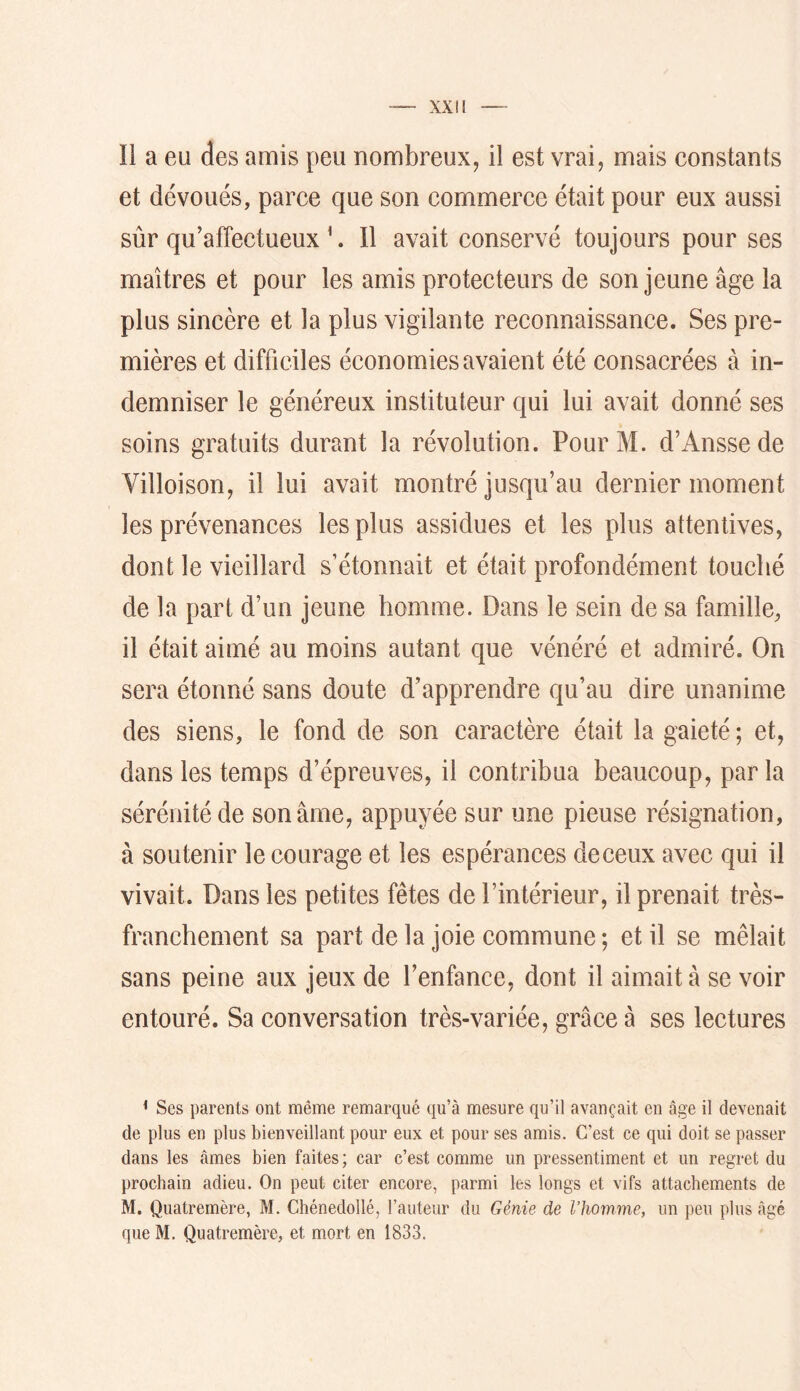 îi a eu des amis peu nombreux, il est vrai, mais constants et dévoués, parce que son commerce était pour eux aussi sûr qu’affectueux ^. 11 avait conservé toujours pour ses maîtres et pour les amis protecteurs de son jeune âge la plus sincère et la plus vigilante reconnaissance. Ses pre- mières et difficiles économies avaient été consacrées à in- demniser le généreux instituteur qui lui avait donné ses soins gratuits durant la révolution. PourM. d’Anssede Yilloison, il lui avait montré jusqu’au dernier moment les prévenances les plus assidues et les plus attentives, dont le vieillard s’étonnait et était profondément touché de la part d’un jeune homme. Dans le sein de sa famille, il était aimé au moins autant que vénéré et admiré. On sera étonné sans doute d’apprendre qu’au dire unanime des siens, le fond de son caractère était la gaieté ; et, dans les temps d’épreuves, il contribua beaucoup, par la sérénité de son âme, appuyée sur une pieuse résignation, à soutenir le courage et les espérances de ceux avec qui il vivait. Dans les petites fêtes de l’intérieur, il prenait très- franchement sa part de la joie commune ; et il se mêlait sans peine aux jeux de l’enfance, dont il aimait â se voir entouré. Sa conversation très-variée, grâce à ses lectures < Ses parents ont même remarqué qu’à mesure qu’il avançait en âge il devenait de plus en plus bienveillant pour eux et pour ses amis. C’est ce qui doit se passer dans les âmes bien faites ; car c’est comme un pressentiment et un regret du prochain adieu. On peut citer encore, parmi les longs et vifs attachements de M. Quatremère, M. Chénedollé, l’auteur du Génie de l’homme, un peu plus âgé que M. Quatremère, et mort en 1833.