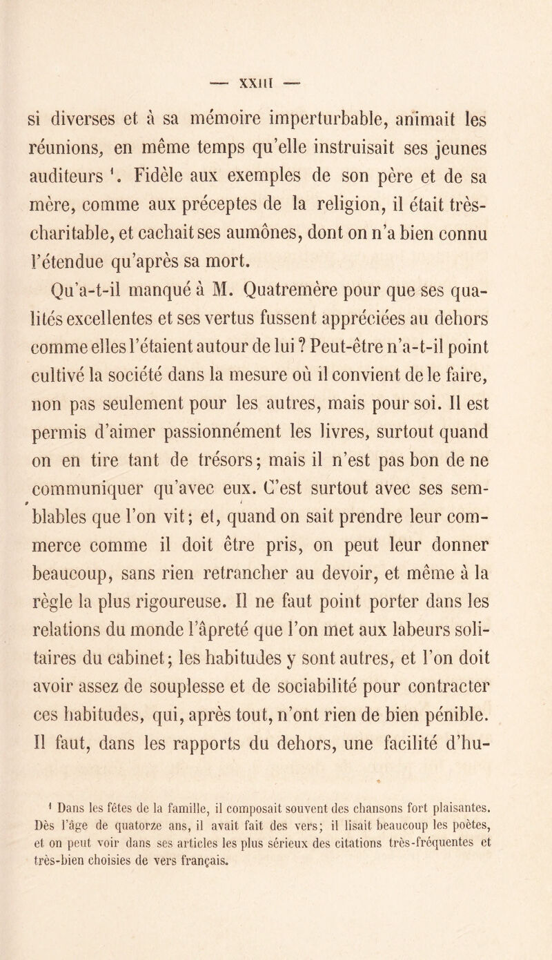 si diverses et à sa mémoire imperturbable, animait les réunions, en même temps qu’elle instruisait ses jeunes auditeurs \ Fidèle aux exemples de son père et de sa mère, comme aux préceptes de la religion, il était très- charitable, et cachait ses aumônes, dont on n’a bien connu rétendue qu’après sa mort. Qu’a-t-il manqué à M. Quatremère pour que ses qua- lités excellentes et ses vertus fussent appréciées au dehors comme elles l’étaient autour de lui ? Peut-être n’a-t-il point cultivé la société dans la mesure où il convient de le faire, non pas seulement pour les autres, mais pour soi. Il est permis d’aimer passionnément les livres, surtout quand on en tire tant de trésors; mais il n’est pas bon de ne communiquer qu’avec eux. C’est surtout avec ses sem- ÿ i blables que l’on vit ; et, quand on sait prendre leur com- merce comme il doit être pris, on peut leur donner beaucoup, sans rien retrancher au devoir, et même à la règle la plus rigoureuse. Il ne faut point porter dans les relations du monde l’âpreté que l’on met aux labeurs soli- taires du cabinet; les habitudes y sont autres, et l’on doit avoir assez de souplesse et de sociabilité pour contracter ces habitudes, qui, après tout, n’ont rien de bien pénible. Il faut, dans les rapports du dehors, une facilité d’hu- ^ Dans les fêtes de la famille, il composait souvent des chansons fort plaisantes. Dès l’âge de quatorze ans, il avait fait des vers; il lisait beaucoup les poètes, et on peut voir dans ses articles les plus sérieux des citations très-fréquentes et très-bien choisies de vers français.