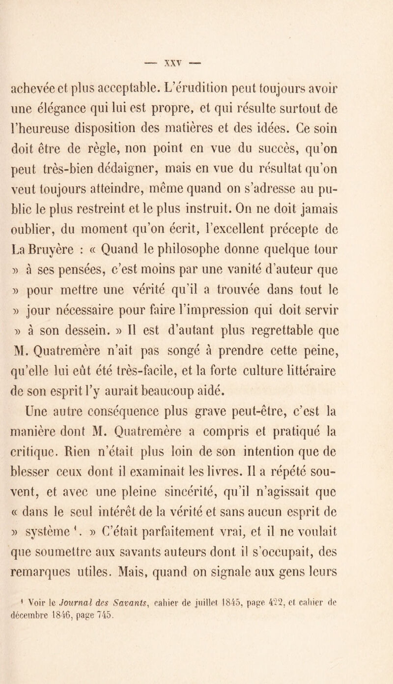 achevée et plus acceptable. L’érudition peut toujours avoir une élégance qui lui est propre, et qui résulte surtout de l’heureuse disposition des matières et des idées. Ce soin doit être de règle, non point en vue du succès, qu’on peut très-bien dédaigner, mais en vue du résultat qu’on veut toujours atteindre, même quand on s’adresse au pu- blic le plus restreint et le plus instruit. On ne doit jamais oublier, du moment qu’on écrit, l’excellent précepte de La Bruyère : « Quand le philosophe donne quelque tour )) a ses pensées, c’est moins par une vanité d’auteur que )) pour mettre une vérité qu’il a trouvée dans tout le )) jour nécessaire pour faire l’impression qui doit servir à son dessein. » Il est d’autant plus regrettable que M. Quatremère n’ait pas songé à prendre cette peine, qu’elle lui eût été très-facile, et la forte culture littéraire de son esprit l’y aurait beaucoup aidé. Une autre conséquence plus grave peut-être, c’est la manière dont M. Quatremère a compris et pratiqué la critique. Rien n’était plus loin de son intention que de blesser ceux dont il examinait les livres. Il a répété sou- vent, et avec une pleine sincérité, qu’il n’agissait que cc dans le seul intérêt de la vérité et sans aucun esprit de )) système ^. » C’était parfaitement vrai, et il ne voulait que soumettre aux savants auteurs dont il s’occupait, des remarques utiles. Mais, quand on signale aux gens leurs • Voir le Journal des Savants^ cahier de juillet 1845, page 452, el cahier de décembre 1846, page 745.