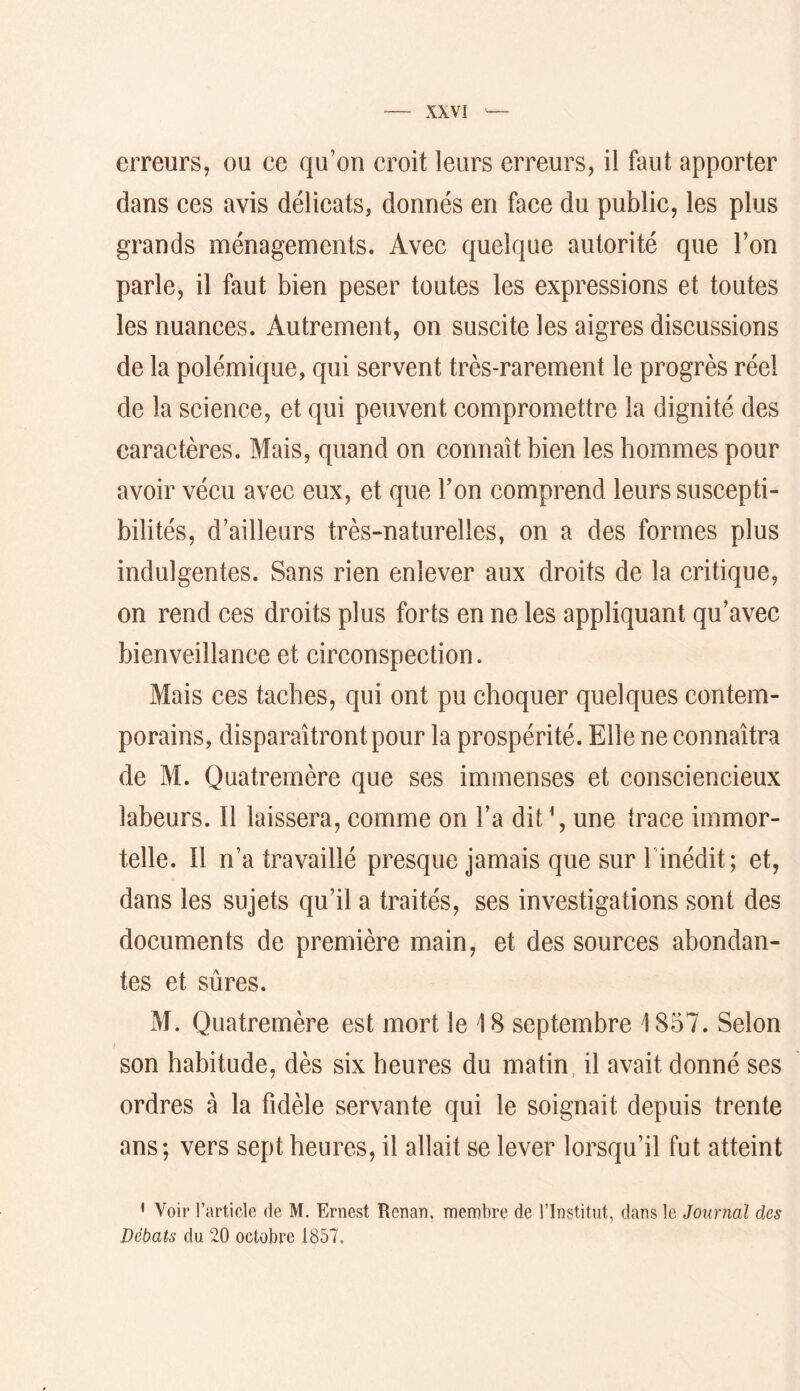 erreurs, ou ce qu’on croit leurs erreurs, il faut apporter dans ces avis délicats, donnés en face du public, les plus grands ménagements. Avec quelque autorité que l’on parle, il faut bien peser toutes les expressions et toutes les nuances. Autrement, on suscite les aigres discussions de la polémique, qui servent très-rarement le progrès réel de la science, et qui peuvent compromettre la dignité des caractères. Mais, quand on connaît bien les hommes pour avoir vécu avec eux, et que Ton comprend leurs suscepti- bilités, d’ailleurs très-naturelles, on a des formes plus indulgentes. Sans rien enlever aux droits de la critique, on rend ces droits plus forts en ne les appliquant qu’avec bienveillance et circonspection. Mais ces taches, qui ont pu choquer quelques contem- porains, disparaîtront pour la prospérité. Elle ne connaîtra de M. Quatremère que ses immenses et consciencieux labeurs. Il laissera, comme on l’a dit \ une trace immor- telle. n n’a travaillé presque jamais que sur hinédit; et, dans les sujets qu’il a traités, ses investigations sont des documents de première main, et des sources abondan- tes et sûres. M. Quatremère est mort le 18 septembre 1857. Selon son habitude, dès six heures du matin, il avait donné ses ordres à la fidèle servante qui le soignait depuis trente ans; vers sept heures, il allait se lever lorsqu’il fut atteint • Voir l’article de M. Ernest Renan, membre de l’Institut, dans le Journal des Débats du 20 octobre 1857,