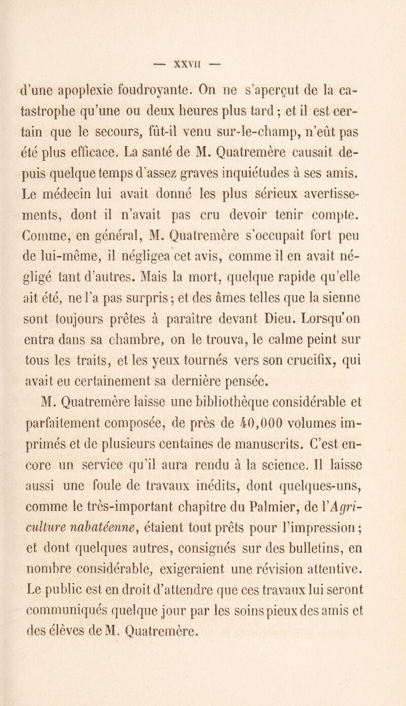 d’une apoplexie foudroyante. On ne s’aperçut de la ca- tastrophe qu’une ou deux heures plus tard ; et il est cer- tain que le secours^ fût-il venu sur-le-champ, n’eût pas été plus efficace. La santé de M. Quatremère causait de- puis quelque temps d’assez graves inquiétudes à ses amis. Le médecin lui avait donné les plus sérieux avertisse- ments, dont il n’avait pas cru devoir tenir compte. Comme, en général, M. Quatremère s’occupait fort peu de lui-même, il négligea cet avis, comme il en avait né- gligé tant d’autres. Mais la mort, quelque rapide qu’elle ait été, ne l’a pas surpris ; et des âmes telles que la sienne sont toujours prêtes à paraître devant Dieu. Lorsqu’on entra dans sa chambre, on le trouva, le calme peint sur tous les traits, et les yeux tournés vers son crucifix, qui avait eu certainement sa dernière pensée. M. Quatremère laisse une bibliothèque considérable et parfaitement composée, de près de 40,000 volumes im- primés et de plusieurs centaines de manuscrits. C’est en- core un service qu’il aura rendu à la science. Il laisse aussi une foule de travaux inédits, dont quelques-uns, comme le très-important chapitre du Palmier, de VAgri- culture nahatéenney étaient tout prêts pour l’impression; et dont quelques autres, consignés sur des bulletins, en nombre considérable, exigeraient une révision attentive. Le public est en droit d’attendre que ces travaux lui seront communiqués quelque jour par les soins pieux des amis et des élèves deM. Quatremère,