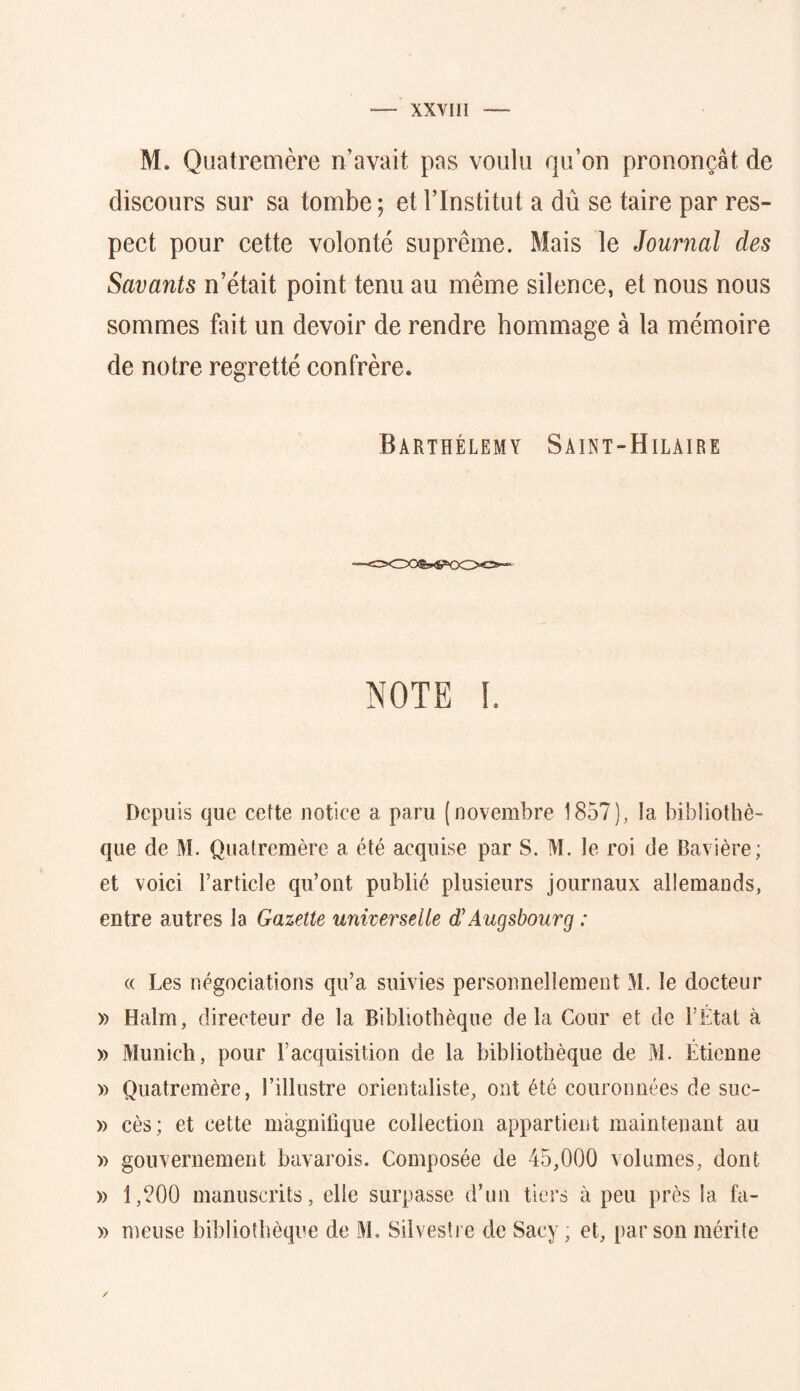 M. Quatremère n’avait pas voulu qu’on prononçât de discours sur sa tombe ; et l’Institut a dû se taire par res- pect pour cette volonté suprême. Mais le Journal des Savants n’était point tenu au même silence, et nous nous sommes fait un devoir de rendre hommage à la mémoire de notre regretté confrère. Barthélemy Sâint-Hilaire NOTE I. Depuis que cette notice a paru (novembre 1857), la bibliothè- que de M. Quatremère a été acquise par S. M. le roi de Bavière; et voici l’article qu’ont publié plusieurs journaux allemands, entre autres la Gazette universelle d'Augsbourg : (( Les négociations qu’a suivies personnellement M. le docteur )) Halm, directeur de la Bibliothèque delà Cour et de l’Etal à » xMunich, pour l’acquisition de la bibliothèque de M. Étienne » Quatremère, l’illustre orientaliste, ont été couronnées de suc- » cès; et cette magnifique collection appartient maintenant au » gouvernement bavarois. Composée de 45,000 volumes, dont » 1,?00 manuscrits, elle surpasse d’un tiers à peu près la fa- » meiise bibliothèque de M. Silvestre de Sacy, et, par son mérite