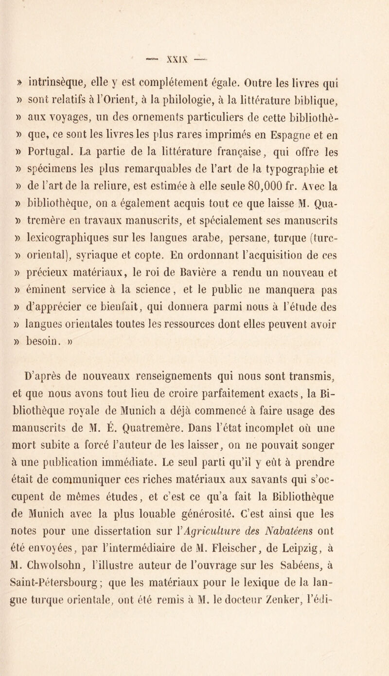 » intrinsèque, elle y est complètement égaie. Outre les livres qui ï) sont relatifs à l’Orient, à la philologie, à la littérature biblique, » aux voyages, un des ornements particuliers de cette bibliothè- » que, ce sont les livres les plus rares imprimés en Espagne et en » Portugal. La partie de la littérature française, qui offre les )) spécimens les plus remarquables de Fart de la typographie et » de Fart de la reliure, est estimée à elle seule 80,000 fr. Avec la » bibliothèque, on a également acquis tout ce que laisse M. Qua- )) tremère en travaux manuscrits, et spécialement ses manuscrits » lexicographiques sur les langues arabe, persane, turque (turc- » oriental), syriaque et copte. En ordonnant l’acquisition de ces » précieux matériaux, le roi de Bavière a rendu un nouveau et » éminent service à la science, et le public ne manquera pas » d’apprécier ce bienfait, qui donnera parmi nous à l’étude des » langues orientales toutes les ressources dont elles peuvent avoir » besoin. » D’après de nouveaux renseignements qui nous sont transmis, et que nous avons tout lieu de croire parfaitement exacts, la Bi- bliothèque royale de Munich a déjà commencé à faire usage des manuscrits de M. É. Quatremère. Dans l’état incomplet où une mort subite a forcé Fauteur de les laisser, on ne pouvait songer à une publication immédiate. Le seul parti qu’il y eût à prendre était de communiquer ces riches matériaux aux savants qui s’oc- cupent de mêmes études, et c’est ce qu’a fait la Bibliothèque de Munich avec la plus louable générosité. C’est ainsi que les notes pour une dissertation sur ïAgriculture des Nabatéens ont été envoyées, par l’intermédiaire de M. Fleischer, de Leipzig, à M. Chwolsohn, l’illustre auteur de l’ouvrage sur les Sabéens, à Saint-Pétersbourg; que les matériaux pour le lexique de la lan- gue turque orientale, ont été remis à M. le docteur Zenker, Fédi-