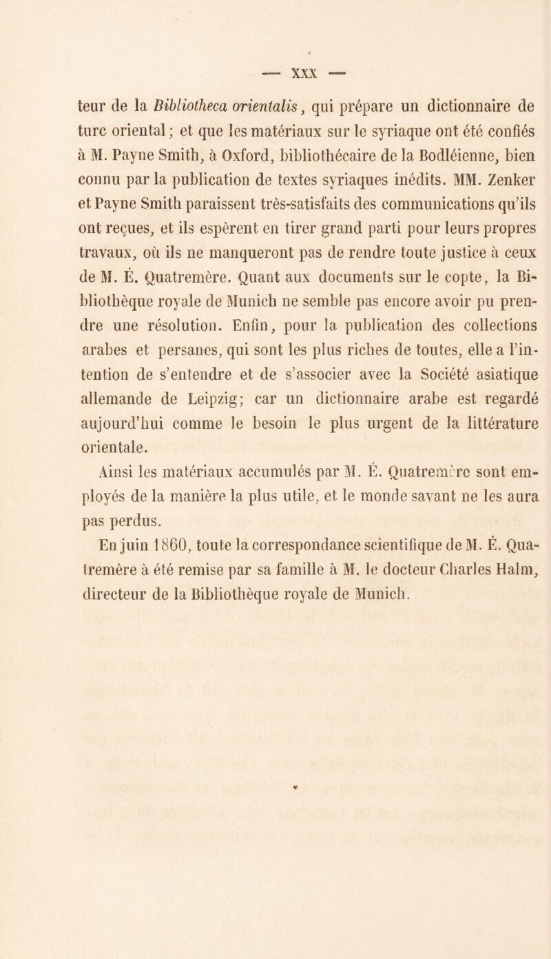 teur de la Bibliotheca orientalis, qui prépare un dictionnaire de turc oriental ; et que les matériaux sur le syriaque ont été confiés à M. Payne Smith, à Oxford, bibliothécaire de la Bodléienne, bien connu par la publication de textes syriaques inédits. MM. Zenker et Payne Smith paraissent très-satisfaits des communications qu’ils ont reçues, et ils espèrent en tirer grand parti pour leurs propres travaux, où ils ne manqueront pas de rendre toute justice à ceux de M. É. Quatremère. Quant aux documents sur le copte, la Bi- bliothèque royale de Munich ne semble pas encore avoir pu pren- dre une résolution. Enfin, pour la publication des collections arabes et persanes, qui sont les plus riches de toutes, elle a l’in- tention de s’entendre et de s’associer avec la Société asiatique allemande de Leipzig; car un dictionnaire arabe est regardé aujourd’hui comme le besoin le plus urgent de la littérature orientale. Ainsi les matériaux accumulés par M. É. Quatremère sont em- ployés de la manière la plus utile, et le monde savant ne les aura pas perdus. En juin 1860, toute la correspondance scientifique de M. É. Qua- tremère à été remise par sa famille à M. le docteur Charles Halm, directeur de la Bibliothèque royale de Munich.