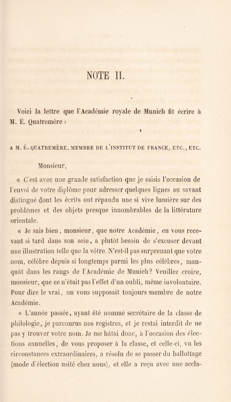 NOTE IL Voici la lettre que l’Académie royale de Munich fit écrire à M. É. Quatremère : « A M. É. QUATREMÈRE, MEMBRE DE l’iNSTITÜT DE FRANGE, ETC., ETC. Monsieur, (( C’est avec une grande satisfaction que je saisis roccasion de l’envoi de votre diplôme pour adresser quelques lignes au savant distingué dont les écrits ont répandu une si vive lumière sur des problèmes et des objets presque innombrables de la littérature orientale. « Je sais bien, monsieur, que notre Académie, en vous rece- vant si tard dans son sein, a plutôt besoin de s’excuser devant une illustration telle que la vôtre. N’est-il pas surprenant que votre nom, célèbre depuis si longtemps parmi les pins célèbres, man- quât dans les rangs de l’Académie de Munich? Veuillez croire, monsieur, que ce n’était pas l’effet d’un oubli, même involontaire. Pour dire le vrai, on vous supposait toujours membre de notre Académie. (( L’année passée, ayant été nommé secrétaire de la classe de philologie, je parcourus nos registres, et je restai interdit de ne pas y trouver votre nom. Je me hâtai donc, à l’occasion des élec- tions annuelles, de vous proposer à la classe, et celle-ci, vu les circonstances extraordinaires, a résolu de se passer du ballottage (mode d’élection usité chez nous), et elle a reçu avec une accla-
